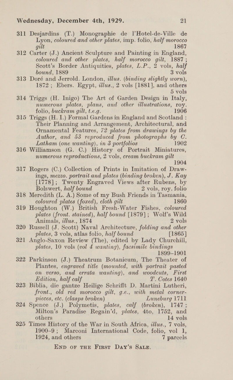 311 312 313 314 315 316 317 318 319 320 321 322 323 324 325 Desjardins (T.) Monographie de 1lHotel-de-Ville de Lyon, coloured and other plates, imp. folio, half morocco gilt 1867 Carter (J.) Ancient Sculpture and Painting in England, coloured and other plates, half morocco gilt, 1887; Scott’s Border Antiquities, plates, L.P., 2 vols, half bound, 1889 3 vols Doré and Jerrold. London, illus. (banding slightly worn), 1872 ; Ebers. Egypt, alws., 2 vols [1881], and others 5 vols Triggs (H. Inigo) The Art of Garden Design in Italy, numerous plates, plans, and other wlustrations, roy. folio, buckram gilt, t.e.g. 1906 Triggs (H. I.) Formal Gardens in England and Scotland : Their Planning and Arrangement, Architectural, and Ornamental Features, 72 plates from drawings by the Author, and 53 reproduced from photographs by C. Latham (one wanting), in 3 portfolios 1902 Williamson (G. C.) History of Portrait Miniatures, numerous reproductions, 2 vols, cream buckram gilt 1904 Rogers (C.) Collection of Prints in Imitation of Draw- ings, mezzo. portrait and plates (binding broken), J. Kay [1778]; Twenty Engraved Views after Rubens, by Bolswert, half bound 2 vols, roy. folio Meredith (L. A.) Some of my Bush Friends in Tasmania, coloured plates (foxed), cloth gilt 1860 Houghton (W.) British Fresh-Water Fishes, coloured plates (front. stained), half bound [1879]; Wolf’s Wild Animals, illus., 1874 2 vols Russell (J. Scott) Naval Architecture, folding and other plates, 3 vols, atlas folio, half bound [1865] Anglo-Saxon Review (The), edited by Lady Churchill, plates, 10 vols (vol 4 wanting), facsimile bindings 1899-1901 Parkinson (J.) Theatrum Botanicum, The Theater of Plantes, engraved title (mounted, with portrait pasted on verso, and errata wanting), and woodcuts, First Hdition, half calf 7’. Cotes 1640 Biblia, die gantze Heilige Schrifit D. Martini Lutheri, front., old red morocco gilt, g.e., with metal corner- preces, etc. (clasps broken) Luneburg 1711 Spence (J.) Polymetis, plates, calf (broken), 1747; Milton’s Paradise Regain’d, plates, 4to, 1752, and others 14 vols. Times History of the War in South Africa, illus., 7 vols, 1900-9 ; Marconi International Code, folio, vol 1, 1924, and others 7 parcels END OF THE First Day’s SALE.