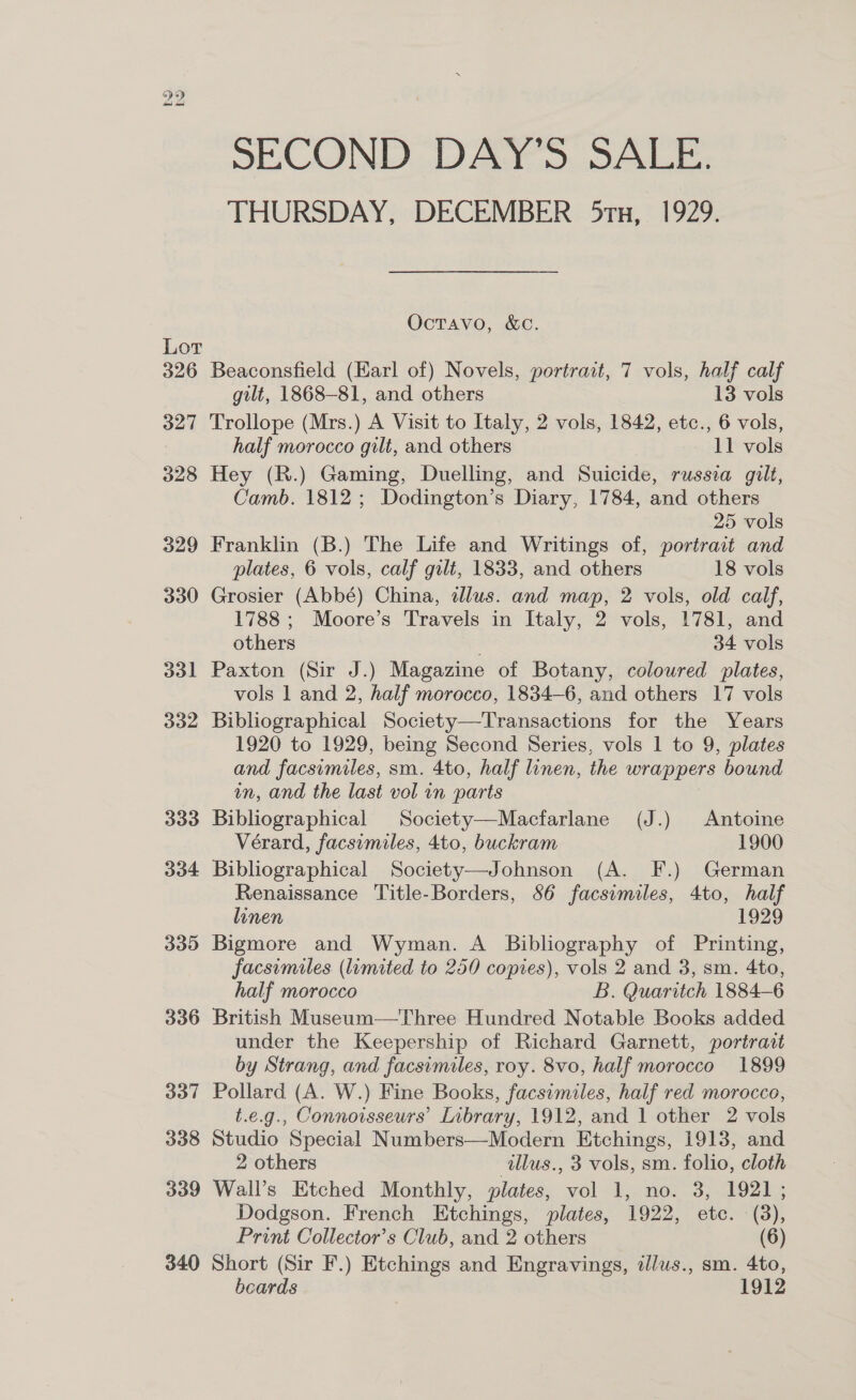 Lor 326 327 328 329 330 331 332 333 dod4 339 336 337 338 339 340 SECOND DAY’S SALE. THURSDAY, DECEMBER 51x, 1929. Octavo, &amp;c. Beaconsfield (Karl of) Novels, portrait, 7 vols, half calf gilt, 1868-81, and others 13 vols Trollope (Mrs.) A Visit to Italy, 2 vols, 1842, etc., 6 vols, half morocco gilt, and others 11 vols Hey (R.) Gaming, Duelling, and Suicide, russia gilt, Camb. 1812; Dodington’s Diary, 1784, and others 25 vols Franklin (B.) The Life and Writings of, portrait and plates, 6 vols, calf gilt, 1833, and others 18 vols Grosier (Abbé) China, illus. and map, 2 vols, old calf, 1788 ; Moore’s Travels in Italy, 2 vols, 1781, and others 34 vols Paxton (Sir J.) Magazine of Botany, coloured plates, vols 1 and 2, half morocco, 1834-6, and others 17 vols Bibliographical Society—Transactions for the Years 1920 to 1929, being Second Series, vols 1 to 9, plates and facsimiles, sm. 4to, half linen, the wrappers bound in, and the last vol in parts Bibliographical Society—Macfarlane (J.) Antoine Vérard, facsimiles, 4to, buckram 1900 Bibliographical Society—Johnson (A. F.) German Renaissance Title-Borders, 56 facsimiles, 4to, half linen 1929 Bigmore and Wyman. A Bibliography of Printing, facsimiles (limited to 250 copies), vols 2 and 3, sm. 4to, half morocco B. Quaritch 1884-6 British Museum—Three Hundred Notable Books added under the Keepership of Richard Garnett, portrait by Strang, and facsimiles, roy. 8vo, half morocco 1899 Pollard (A. W.) Fine Books, facsimiles, half red morocco, t.e.g., Connoisseurs’ Inbrary, 1912, and 1 other 2 vols Studio Special Numbers—Modern Etchings, 1913, and 2 others illus., 3 vols, sm. folio, cloth Wall’s Etched Monthly, plates, vol 1, no. 3, 1921; Dodgson. French Etchings, plates, 1922, etc. (38), Print Collector’s Club, and 2 others (6) Short (Sir F.) Etchings and Engravings, illus., sm. 4to, beards 1912