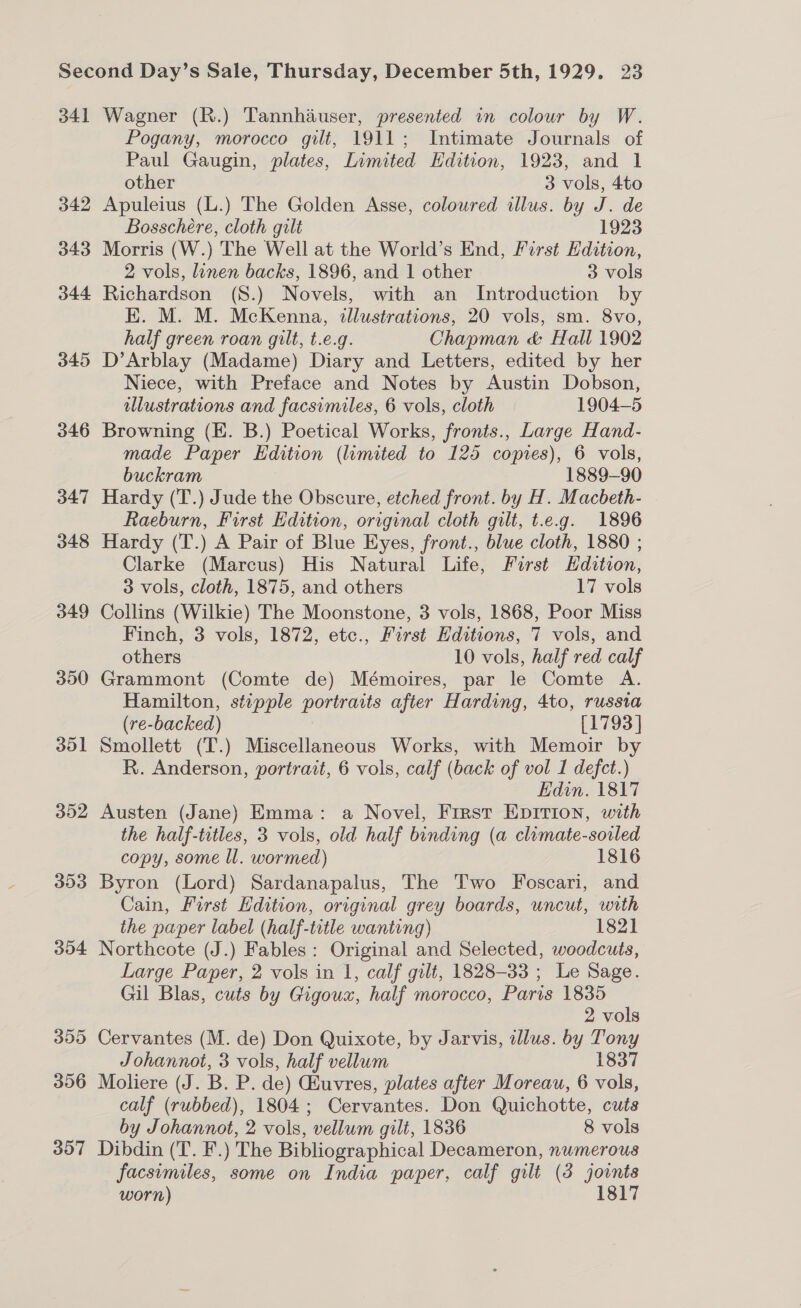 34] 342 343 344 345 346 347 348 349 350 301 352 393 304 300 396 357 Wagner (R.) Tannhiuser, presented in colour by W. Pogany, morocco gilt, 1911; Intimate Journals of Paul Gaugin, plates, Limited Hdition, 1923, and 1 other 3 vols, 4to Apuleius (L.) The Golden Asse, coloured illus. by J. de Bosschere, cloth gilt 1923 Morris (W.) The Well at the World’s End, First Edition, 2 vols, linen backs, 1896, and 1 other 3 vols Richardson (S.) Novels, with an Introduction by E. M. M. McKenna, illustrations, 20 vols, sm. 8vo, half green roan gilt, t.e.g. Chapman &amp; Hall 1902 D’Arblay (Madame) Diary and Letters, edited by her Niece, with Preface and Notes by Austin Dobson, illustrations and facsimiles, 6 vols, cloth 1904-5 Browning (E. B.) Poetical Works, fronts., Large Hand- made Paper Edition (limited to 125 copies), 6 vols, buckram 1889-90 Hardy (T.) Jude the Obscure, etched front. by H. Macbeth- Raeburn, First Edition, original cloth gilt, t.e.g. 1896 Hardy (T.) A Pair of Blue Eyes, front., blue cloth, 1880 ; Clarke (Marcus) His Natural Life, First Hdition, 3 vols, cloth, 1875, and others 17 vols Collins (Wilkie) The Moonstone, 3 vols, 1868, Poor Miss Finch, 3 vols, 1872, etc., First Editions, 7 vols, and others 10 vols, half red calf Grammont (Comte de) Mémoires, par le Comte A. Hamilton, stipple portraits after Harding, 4to, russia (re-backed) [1793] Smollett (T.) Miscellaneous Works, with Memoir by R. Anderson, portrait, 6 vols, calf (back of vol 1 defct.) Edin. 1817 Austen (Jane) Emma: a Novel, Frrst Epirion, with the half-titles, 3 vols, old half binding (a climate-soiled copy, some ll. wormed) 1816 Byron (Lord) Sardanapalus, The Two Foscari, and Cain, First Hdition, original grey boards, uncut, with the paper label (half-title wanting) 1821 Northcote (J.) Fables: Original and Selected, woodcuts, Large Paper, 2 vols in 1, calf gilt, 1828-33 ; Le Sage. Gil Blas, cuts by Gigoux, half morocco, Paris 1835 2 vols Cervantes (M. de) Don Quixote, by Jarvis, illus. by Tony Johannot, 3 vols, half vellum 1837 Moliere (J. B. P. de) Ghuvres, plates after Moreau, 6 vols, calf (rubbed), 1804; Cervantes. Don Quichotte, cuts by Johannot, 2 vols, vellum gilt, 1836 8 vols Dibdin (T. F.) The Bibliographical Decameron, numerous facsimiles, some on India paper, calf gilt (3 joints worn) 1817