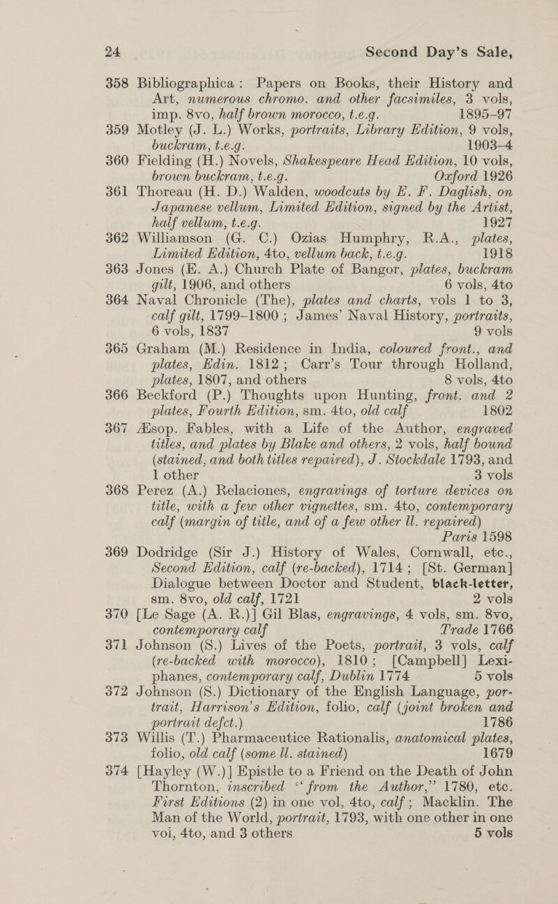 358 309 360 361 362 363 364 365 366 367 368 369 370 37] O72 313 O74 Bibliographica: Papers on Books, their History and Art, numerous chromo. and other facsimiles, 3 vols, imp. 8vo, half brown morocco, t.e.g. 1895-97 Motley (J. L.) Works, portraits, Library Edition, 9 vols, buckram, t.e.g. 1903-4 Fielding (H.) Novels, Shakespeare Head Edition, 10 vols, brown buckram, t.e.g. Oxford 1926 Thoreau (H. D.) Walden, woodcuts by H. F. Daglish, on Japanese vellum, Limited Kdition, signed by the Artist, half vellum, t.e.g. 1927 Williamson (G. C.) Ozias Humphry, R.A., plates, Limited Kdition, 4to, vellum back, t.e.g. 1918 Jones (KE. A.) Church Plate of Bangor, plates, buckram gilt, 1906, and others 6 vols, 4to Naval Chronicle (The), plates and charts, vols 1 to 3, calf gilt, 1799-1800 ; James’ Naval History, portraits, 6 vols, 1837 9 vols Graham (M.) Residence in India, coloured front., and plates, Edin. 1812; Carr’s Tour through Holland, plates, 1807, and others 8 vols, 4to Beckford (P.) Thoughts upon Hunting, front. and 2 plates, Fourth Edition, sm. 4to, old calf 1802 Aisop. Fables, with a Life of the Author, engraved titles, and plates by Blake and others, 2 vols, half bound (stained, and both titles repaired), J. Stockdale 1793, and 1 other 3 vols Perez (A.) Relaciones, engravings of torture devices on title, with a few other vigneites, sm. 4to, contemporary calf (margin of title, and of a few other Ul. repaired) Paris 1598 Dodridge (Sir J.) History of Wales, Cornwall, etc., Second Edition, calf (re-backed), 1714; [St. German] Dialogue between Doctor and Student, black-letter, sm. 8vo, old calf, 1721 2 vols [Le Sage (A. R.)] Gil Blas, engravings, 4 vols, sm. 8vo, contemporary calf Trade 1766 Johnson (S.) Lives of the Poets, portrait, 3 vols, calf (re-backed with morocco), 1810; [Campbell] Lexi- phanes, contemporary calf, Dublin 1774 5 vols Johnson (S.) Dictionary of the English Language, por- trait, Harrison’s Edition, folio, calf (joint broken and portrait defct.) 1786 Willis (T.) Pharmaceutice Rationalis, anatomical plates, folio, old calf (some Ul. starned) 1679 [Hayley (W.)] Epistle to a Friend on the Death of John Thornton, inscribed “ from the Author,” 1780, ete. First Editions (2) in one vol, 4to, calf; Macklin. The Man of the World, portrait, 1793, with one other in one vol, 4to, and 3 others 5 vols