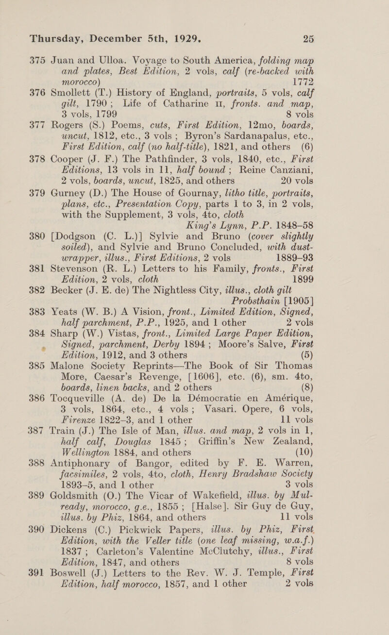 375 376 377 378 379 380 381 382 383 384 385 386 387 388 389 390 391 Juan and Ulloa. Voyage to South America, folding map and plates, Best Hdition, 2 vols, calf (re-backed with morocco) 1772 Smoliett (T.) History of England, portraits, 5 vols, calf gut, 1790; Life of Catharine 11, fronts. and map, 3 vols, 1799 8 vols Rogers (S.) Poems, cuts, First Edition, 12mo, boards, uncut, 1812, etc., 3 vols; Byron’s Sardanapalus, etc., First Edition, calf (no half-title), 1821, and others (6) Cooper (J. F.) The Pathfinder, 3 vols, 1840, etc., Furst Editions, 13 vols in 11, half bound; Reine Canziani, 2 vols, boards, uncut, 1825, and others 20 vols Gurney (D.) The House of Gournay, litho title, portraits, plans, etc., Presentation Copy, parts 1 to 3, in 2 vols, with the Supplement, 3 vols, 4to, cloth King’s Lynn, P.P. 1848-58 [Dodgson (C. L.)] Sylvie and Bruno (cover slightly soiled), and Sylvie and Bruno Concluded, with dust- wrapper, illus., First Editions, 2 vols 1889-93 Stevenson (R. L.) Letters to his Family, fronts., Furst Edition, 2 vols, cloth 1899 Becker (J. E. de) The Nightless City, allus., cloth gilt Probsthain [1905] Yeats (W. B.) A Vision, front., Limited Edition, Signed, half parchment, P.P., 1925, and 1 other 2 vols Sharp (W.) Vistas, front., Limited Large Paper Edition, Signed, parchment, Derby 1894; Moore’s Salve, First Edition, 1912, and 3 others (5) Malone Society Reprints—The Book of Sir Thomas More, Caesar’s Revenge, [1606], etc. (6), sm. 4to, boards, linen backs, and 2 others (8) Tocqueville (A. de) De la Démocratie en Amérique, 3 vols, 1864, etc., 4 vols; Vasari. Opere, 6 vols, Firenze 1822-3, and 1 other 11 vols Train (J.) The Isle of Man, tllus. and map, 2 vols in 1, half calf, Douglas 1845; Griffin’s New Zealand, Wellington 1884, and others (10) Antiphonary of Bangor, edited by F. E. Warren, facsimiles, 2 vols, 4to, cloth, Henry Bradshaw Society 1893-5, and 1 other ~ 3 vols Goldsmith (O.) The Vicar of Wakefield, ilus. by Mul- ready, morocco, g.e., 1855; [Halse]. Sir Guy de Guy, illus. by Phiz, 1864, and others 11 vols Dickens (C.) Pickwick Papers, illus. by Phiz, Forst, Edition, with the Veller title (one leaf missing, w.a.f.) 1837; Carleton’s Valentine McClutchy, dallus., Furst Edition, 1847, and others 8 vols Boswell (J.) Letters to the Rev. W. J. Temple, First Edition, half morocco, 1857, and 1 other 2 vols