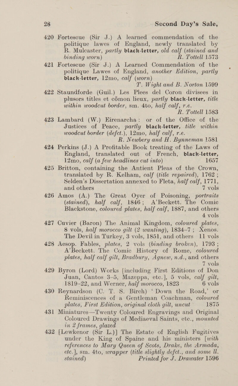 4.20 421 422 423 424 425 426 427 428 429 430 431 4.52 Fortescue (Sir J.) A learned commendation of the politique lawes of England, newly translated by R. Mulcaster, partly black-letter, old calf (stained and binding worn) Rk. Tottell 1573 Fortescue (Sir J.) A Learned Commendation of the politique Lawes of England, another Edition, partly black-letter, 12mo, calf (worn) T. Wight and B. Norton 1599 Staundforde (Guil.) Les Plees del Coron divisees in plusors titles et cOmon lieux, partly black-letter, title within woodcut border, sm. 4to, half calf, r.e. R. Totiell 1583 Lambard (W.) Eirenarcha: or of the Office of the Justices of Peace, partly black-letter, title within woodcut border (defct.), 12mo, half calf, r.e. R. Newbery and H. Bynneman 1581 Perkins (J.) A Profitable Book treating of the Laws of England, translated out of French, black-letter, 12mo, calf (a few headlines cut into) 1657 Britton, containing the Antient Pleas of the Crown, translated by R. Kelham, calf (title repaired), 1762 ; Selden’s Dissertation annexed to Fleta, half calf, 1771, and others 7 vols Amos (A.) The Great Oyer of Poisoning, portraits (stained), half calf, 1846; A’Beckett. The Comic Blackstone, coloured plates, “half calf, 1887, and others 4 vols Cuvier (Baron) The Animal Kingdom, coloured plates, 8 vols, half morocco gilt (2 wanting), 1834-7 ; Xenos. The Devil in Turkey, 3 vols, 1851, and others 11 vols Aesop. Fables, plates, 2 vols (binding broken), 1793 ; A’Beckett. The Comic History of Rome, coloured plates, half calf gilt, Bradbury, Agnew, n.d., and others 7 vols Byron (Lord) Works [including First Editions of Don Juan, Cantos 3-5, Mazeppa, etc.], 5 vols, calf gilt, 1819-22, and Werner, half morocco, 1823 © 6 vols Reynardson (C. T. S. Birch) ‘ Down the Road,’ or Reminiscences of a Gentleman Coachman, coloured plates, First Kdition, original cloth gilt, uncut 1875 Miniatures—Twenty Coloured Engravings and Original Coloured Drawings of Mediaeval Saints, etc., mounted in 2 frames, glazed [Lewkenor (Sir L.)] The Estate of English Fugitives under the King of Spaine and his ministers [with references to Mary Queen of Scots, Drake, the Armada, etc. |, sm. 4to, wrapper (title slightly defet., and some Ul. stained) Printed for J. Drawater 1596