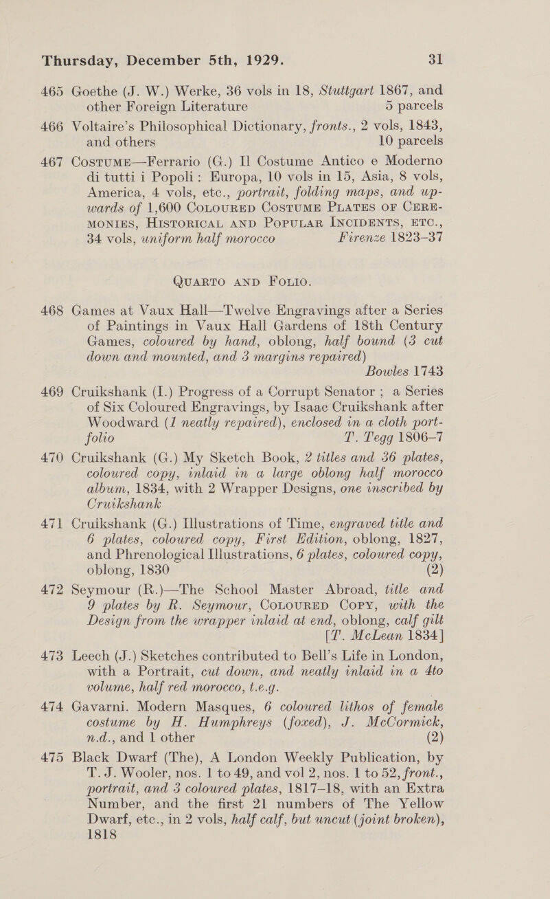 465 466 467 468 469 470 472 473 474 475 Goethe (J. W.) Werke, 36 vols in 18, Stuttgart 1867, and other Foreign Literature 5 parcels Voltaire’s Philosophical Dictionary, fronts., 2 vols, 1843, and others 10 parcels CostumEe—Ferrario (G.) Il Costume Antico e Moderno di tutti i Popoli: Europa, 10 vols in 15, Asia, 8 vols, America, 4 vols, etc., portrait, folding maps, and wp- wards of 1,600 CoLOURED CoSTUME PLATES OF CERE- MONIES, HisToRICAL AND POPULAR INCIDENTS, ETC., 34 vols, uniform half morocco Firenze 1823-37 QUARTO AND FOLio. Games at Vaux Hall—Twelve Engravings after a Series of Paintings in Vaux Hall Gardens of 18th Century Games, coloured by hand, oblong, half bound (3 cut down and mounted, and 3 margins reparred) Bowles 1743 Cruikshank (I.) Progress of a Corrupt Senator ; a Series of Six Coloured Engravings, by Isaac Cruikshank after Woodward (1 neatly repaired), enclosed wn a cloth port- folio T’. Tegg 1806-7 Cruikshank (G.) My Sketch Book, 2 titles and 36 plates, coloured copy, inlaid in a large oblong half morocco album, 1834, with 2 Wrapper Designs, one inscribed by Cruikshank Cruikshank (G.) Illustrations of Time, engraved title and 6 plates, coloured copy, Furst Edition, oblong, 1827, and Phrenological Illustrations, 6 plates, coloured copy, oblong, 1830 (2) Seymour (R.)—The School Master Abroad, title and 9 plates by R. Seymour, CoLtouRED Copy, with the Design from the wrapper inlaid at end, oblong, calf gilt (T. McLean 1834 | Leech (J.) Sketches contributed to Bell’s Life in London, with a Portrait, cut down, and neatly inlaid in a 4to volume, half red morocco, t.e.g. Gavarni. Modern Masques, 6 coloured lithos of female costume by H. Humphreys (foxed), J. McCormick, n.d., and 1 other (2) Black Dwarf (The), A London Weekly Publication, by T. J. Wooler, nos. | to 49, and vol 2, nos. 1 to 52, front., portrait, and 3 coloured plates, 1817-18, with an Extra Number, and the first 21 numbers of The Yellow Dwarf, etc., in 2 vols, half calf, but uncut (jount broken), 1818