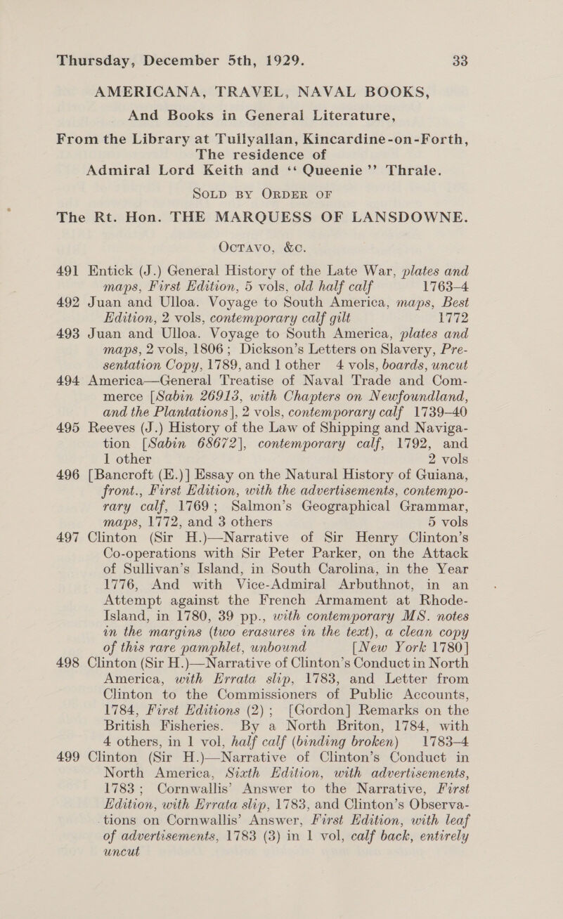 And Books in General Literature, The residence of SOLD BY ORDER OF 491 492 493 4.94. 495 496 497 498 499 Octavo, &amp;c. maps, First Edition, 5 vols, old half calf 1763-4 Edition, 2 vols, contemporary calf gilt 1772 maps, 2 vols, 1806; Dickson’s Letters on Slavery, Pre- sentation Copy, 1789,and lother 4 vols, boards, uncut merce [Sabin 26913, with Chapters on Newfoundland, and the Plantations |, 2 vols, contemporary calf 1739-40 tion [Sabin 68672], contemporary calf, 1792, and 1 other 2 vols front., Furst Edition, with the advertisements, contempo- rary calf, 1769; Salmon’s Geographical Grammar, maps, 1772, and 3 others 5 vols Co-operations with Sir Peter Parker, on the Attack of Sullivan’s Island, in South Carolina, in the Year 1776, And with Vice-Admiral Arbuthnot, in an Attempt against the French Armament at Rhode- Island, in 1780, 39 pp., with contemporary MS. notes in the margins (two erasures in the text), a clean copy of this rare pamphlet, unbound [New York 1780] America, with Errata slip, 1783, and Letter from Clinton to the Commissioners of Public Accounts, 1784, First Editions (2); [Gordon] Remarks on the British Fisheries. By a North Briton, 1784, with 4 others, in 1 vol, half calf (binding broken) 1783-4 North America, Sixth Edition, with advertisements, 1783 ; Cornwallis’ Answer to the Narrative, First Edition, with Errata slip, 1783, and Clinton’s Observa- of advertisements, 1783 (3) in 1 vol, calf back, entirely uncut