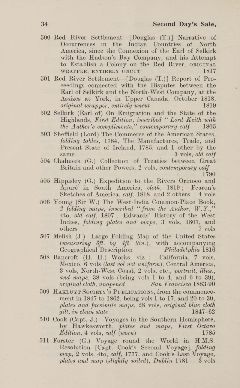 500 501 502 503 509 Red River Settlement—[Douglas (T.)] Narrative of Occurrences in the Indian Countries of North America, since the Connexion of the Earl of Selkirk with the Hudson’s Bay Company, and his Attempt to Establish a Colony on the Red River, ORIGINAL WRAPPER, ENTIRELY UNCUT 1817 Red River Settlement—[Douglas (T.)] Report of Pro- ceedings connected with the Disputes between the Karl of Selkirk and the North-West Company, at the Assizes at York, in Upper Canada, October i818, | original wrapper, entirely uncut 1819 Selkirk (Earl of) On Emigration and the State of the Highlands, First Edition, inscribed ** Lord Keith with the Author’s compliments,’ contemporary calf 1805 Sheffield (Lord) The Commerce of the American States, folding tables, 1784, The Manufactures, Trade, and Present State of Ireland, 1785, and 1 other by the same 3 vols, old calf Chalmers (G.) Collection of Treaties between Great Britain and other Powers, 2 vols, contemporary calf iy Hippisley (G.) Expedition to the Rivers Orinoco and Apuré in South America, cloth, 1819; Fearon’s Sketches of America, calf, 1818, and 2 others 4 vols Young (Sir W.) The West-India Common-Place Book, 2 folding maps, inscribed “ from the Author, W.Y.,” 4to, old calf, 1807; Edwards’ History of the West Indies, folding plates and maps, 3 vols, 1807, and others 7 vols Melish (J.) Large Folding Map of the United States (measuring Sft. by 4ft. 9in.), with accompanying Geographical Description Philadelphia 1816 Bancroft (H. H.) Works, viz.: California, 7 vols, Mexico, 6 vols (last vol not uniform), Central America, 3 vols, North-West Coast, 2 vols, etc., portrait, llus., and maps, 38 vols (being vols 1 to 4, and 6 to 39), original cloth, unopened San Francisco 1883-90 HAKLUYT SOCIETY’S PUBLICATIONS, from the commence- ment in 1847 to 1862, being vols 1 to 17, and 20 to 30, plates and facsimile maps, 28 vols, original blue cloth gilt, in clean state 1847-62 Cook (Capt. J.)—Voyages in the Southern Hemisphere, by Hawkesworth, plates and maps, First Octavo Hdition, 4 vols, calf (worn) 1785 Forster (G.) Voyage round the World in H.MS. Resolution [Capt. Cook’s Second Voyage], folding map, 2 vols, 4to, calf, 1777, and Cook’s Last Voyage, plates and map (slightly soiled), Dublin 1781 3 vols