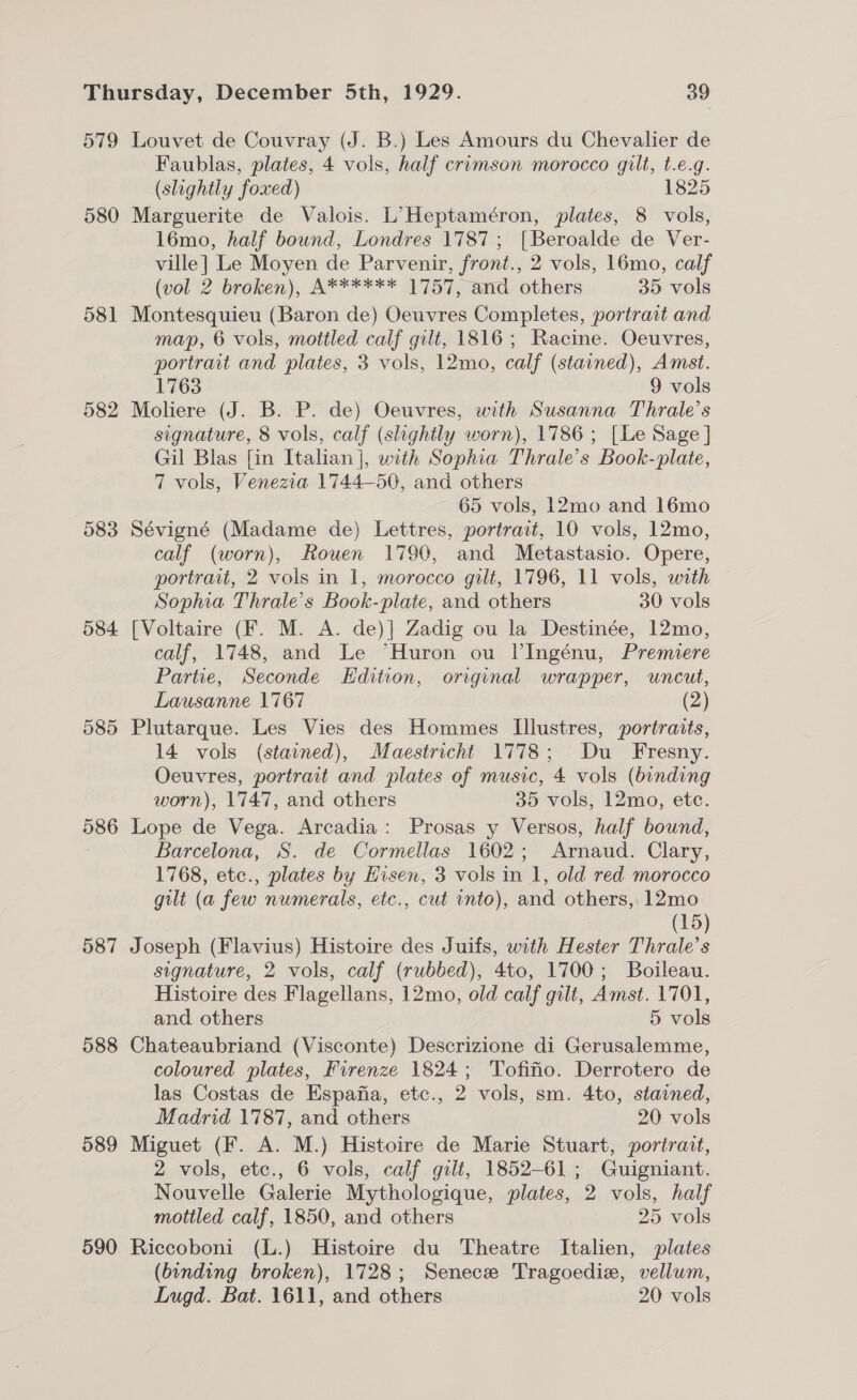 579 Louvet de Couvray (J. B.) Les Amours du Chevalier de Faublas, plates, 4 vols, half crimson morocco gilt, t.e.g. (slightly foxed) 1825 580 Marguerite de Valois. L’Heptaméron, plates, 8 vols, 1l6mo, half bound, Londres 1787; [Beroalde de Ver- ville] Le Moyen de Parvenir, front., 2 vols, 16mo, calf (vol 2 broken), A****** 1757, and: others 35 vols 581 Montesquieu (Baron de) Oeuvres Completes, portrait and map, 6 vols, mottled calf gilt, 1816; Racine. Oeuvres, portrait and plates, 3 vols, 12mo, calf (stained), Amst. 1763 9 vols 582 Moliere (J. B. P. de) Oeuvres, with Susanna Thrale’s signature, 8 vols, calf (slightly worn), 1786; [Le Sage | Gil Blas [in Italian], with Sophia Thrale’s Book-plate, 7 vols, Venezia 1744-50, and others 65 vols, 12mo and 16mo 583 Sévigné (Madame de) Lettres, portrait, 10 vols, 12mo, calf (worn), Rouen 1790, and Metastasio. Opere, portrait, 2 vols in 1, morocco gilt, 1796, 11 vols, with Sophia Thrale’s Book-plate, and others 30 vols 584 [Voltaire (F. M. A. de)] Zadig ou la Destinée, 12mo, calf, 1748, and Le “Huron ou l’Ingénu, Premiere Partie, Seconde Edition, original wrapper, uncut, Lausanne 1767 (2) 585 Plutarque. Les Vies des Hommes Illustres, portraits, 14 vols (stained), Maestricht 1778; Du _ Fresny. Oeuvres, portrait and plates of music, 4 vols (binding worn), 1747, and others 35 vols, 12mo, etc. 586 Lope de Vega. Arcadia: Prosas y Versos, half bound, Barcelona, S. de Cormellas 1602; Arnaud. Clary, 1768, etc., plates by Eisen, 3 vols in 1, old red morocco gilt (a few numerals, etc., cut onto), and others, 12mo (15) 587 Joseph (Flavius) Histoire des Juifs, with Hester Thrale’s signature, 2 vols, calf (rubbed), 4to, 1700; Boileau. Histoire des Flagellans, 12mo, old calf gilt, Amst. 1701, and others 5 vols 588 Chateaubriand (Visconte) Descrizione di Gerusalemme, coloured plates, Firenze 1824; Tofino. Derrotero de las Costas de Espafia, etc., 2 vols, sm. 4to, stained, Madrid 1787, and others 20 vols 589 Miguet (F. A. M.) Histoire de Marie Stuart, portrait, 2 vols, etc., 6 vols, calf gilt, 1852-61; Guigniant. Nouvelle Galerie Mythologique, plates, 2 vols, half mottled calf, 1850, and others 25 vols 590 Riccoboni (L.) Histoire du Theatre Italien, plates (binding broken), 1728; Senece Tragoedize, vellum, Lugd. Bat. 1611, and others 20 vols