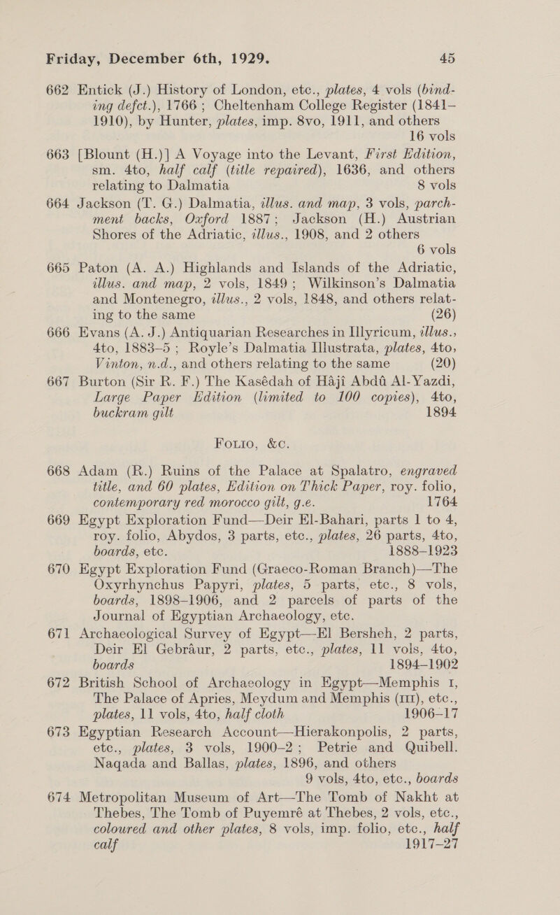 662 663 664 665 666 667 668 669 670 671 672 673 674 Entick (J.) History of London, etc., plates, 4 vols (bind- ing defct.), 1766 ; Cheltenham College Register (1841- 1910), by Hunter, plates, imp. 8vo, 1911, and others : 16 vols [Blount (H.)] A Voyage into the Levant, First Edition, sm. 4to, half calf (title repaired), 1636, and others relating to Dalmatia 8 vols Jackson (T. G.) Dalmatia, illus. and map, 3 vols, parch- ment backs, Oxford 1887; Jackson (H.) Austrian Shores of the Adriatic, zllus., 1908, and 2 others 6 vols Paton (A. A.) Highlands and Islands of the Adriatic, illus. and map, 2 vols, 1849; Wilkinson’s Dalmatia and Montenegro, dlus., 2 vols, 1848, and others relat- ing to the same (26) Evans (A. J.) Antiquarian Researches in Ilyricum, llus., Ato, 1883-5 ; Royle’s Dalmatia Illustrata, plates, 4to, Vinton, n.d., and others relating to the same (20) Burton (Sir R. F.) The Kasédah of Haji Abda Al-Yazd1, Large Paper Edition (limited to 100 copies), 4to, buckram gilt 1894. Fouio, &amp;c. Adam (R.) Ruins of the Palace at Spalatro, engraved title, and 60 plates, Edition on Thick Paper, roy. folio, contemporary red morocco gilt, g.e. 1764 Egypt Exploration Fund—Deir El Bahari, parts I to 4, roy. folio, Abydos, 3 parts, etc., plates, 26 parts, 4to, boards, etc. 1888-1923 Egypt Exploration Fund (Graeco-Roman Branch)—The Oxyrhynchus Papyri, plates, 5 parts, etc., 8 vols, boards, 1898-1906, and 2 parcels of parts of the Journal of Egyptian Archaeology, etc. Archaeological Survey of Egypt—El Bersheh, 2 parts, Deir El Gebraur, 2 parts, etc., plates, 11 vols, 4to, boards 1894-1902 British School of Archaeology in Egypt—Memphis I, The Palace of Apries, Meydum and Memphis (111), etc., plates, 11 vols, 4to, half cloth 1906-17 Egyptian Research Account—Hierakonpolis, 2 parts, etc., plates, 3 vols, 1900-2; Petrie and Quibell. Naqada and Ballas, plates, 1896, and others 9 vols, 4to, etc., boards Metropolitan Museum of Art—The Tomb of Nakht at Thebes, The Tomb of Puyemré at Thebes, 2 vols, etc., coloured and other plates, 8 vols, imp. folio, etc., half calf 1917-27