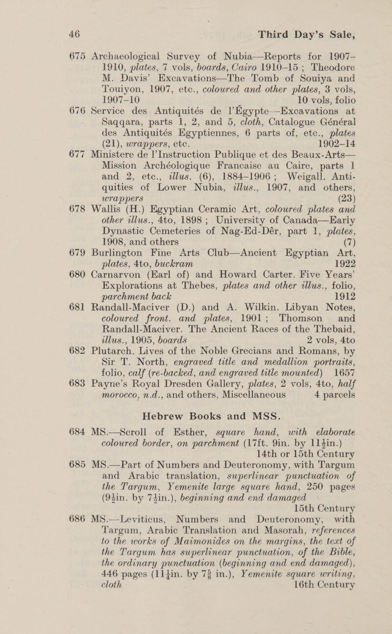 675 676 677 678 679 680 681 682 683 684 685 Archaeological Survey of Nubia—Reports for 1907- 1910, plates, 7 vols, boards, Cairo 1910-15 ; Theodore M. Davis’ Excavations—The Tomb of Souiya and Touiyon, 1907, etc., coloured and other plates, 3 vols, 1907-10 10 vols, folio Service des Antiquités de 1 Eeypte—Excavations at Saqqara, parts 1, 2, and 5, cloth, Catalogue Général des Antiquités Egyptiennes, 6 parts of, etc., plates (21), wrappers, etc. 1902-14 Ministere de l’ Instruction Publique et des Beaux-Arts— Mission Archéologique Francaise au Caire, parts | and 2, etc., illus. (6), 1884-1906; Weigall. Anti- quities of Lower Nubia, allus., 1907, and others, wrappers (23) Wallis (H.) Egyptian Ceramic Art, coloured plates and other illus., 4to, 1898 ; University of Canada-—Early Dynastic Cemeteries of Nag-Ed-Dér, part 1, plates, 1908, and others (7) Burlington Fine Arts Club—Ancient Egyptian Art, plates, 4to, buckram 1922 Carnarvon (Earl of) and Howard Carter. Five Years’ Explorations at Thebes, plates and other allus., folio, parchment back 1912 Randall-Maciver (D.) and A. Wilkin. Libyan Notes, coloured front. and plates, 1901; Thomson and Randall-Maciver. The Ancient Races of the Thebaid, illus., 1905, boards 2 vols, 4to Plutarch. Lives of the Noble Grecians and Romans, by Sir T. North, engraved title and medallion portraits, folio, calf (re-backed, and engraved title mounted) 1657 Payne’s Royal Dresden Gallery, plates, 2 vols, 4to, half morocco, n.d., and others, Miscellaneous 4 parcels Hebrew Books and MSS. MS.—Scroll of Esther, square hand, with elaborate coloured border, on parchment (17it. 9in. by 114in.) 14th or 15th Century MS.—Part of Numbers and Deuteronomy, with Targum and Arabic translation, superlinear punctuation of the Targum, Yemenite large square hand, 250 pages (93in. by 7hin.), beginning and end damaged 15th Century MS.—Leviticus, Numbers and Deuteronomy, with Targum, Arabic Translation and Masorah, references to the works of Maimonides on the margins, the teat of the Targum has superlinear punctuation, of the Buble, the ordinary punctuation (beginning and end damaged), 446 pages (11]tin. by 78 in.), Yemenite square writing, cloth 16th Century