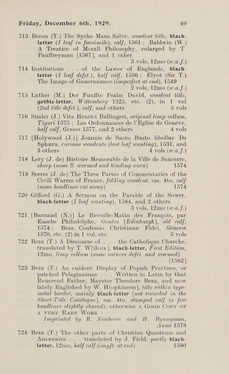 713 Becon (T.) The Sycke Mans Salve, woodcut title, black- letter (1 leaf in facsimile), calf, 1561; Baldwin (W.) A Treatice of Morall Philosophy, enlarged by T. Paulfreyman [1567], and 1 other 3 vols, L2mo (w.a.f.) 714 Institutions ... of the Lawes of Englande, black- tetter (1 leaf defct.), half calf, 1556; Elyot (Sir T.) The Image of Gouernaunce (wmperfect at end), 1549 2 vols, 12mo (w.a.f.) 715 Luther (M.) Der Funffte Psalm David, woodcut title, gothic-letter, Waittemberg 1525, etc. (2), in 1 vol (2nd title defct.), calf, and others 5 vols 716 Simler (J.) Vita Henrici Bullingeri, original limp vellum, Trgurt 1575 ; Les Ordonnances de l’ Eglise de Geneve, half calf, Geneve 1577, and 2 others 4 vols 717 [Holywood (J.)] Joannis de Sacro Busto libellus De Spheera, curious woodcuts (last leaf wanting), 1531, and 3 others 4 vols (w.a.f.) 718 Lery (J. de) Histoire Memorable de la Ville de Sancerre, sheep (some ll. wormed and binding worn) 1574 719 Serres (J. de) The Three Partes of Commentaries of the Civill Warres of France, folding woodcut, sm. 4to, calf (some headlines cut away) 1574 720 Gifford (G.) A Sermon on the Parable of the Sower, black-letter (1 leaf wanting), 1584, and 2 others 3 vols, 12mo (w.a.f.) 721 [Barnaud (N.)| Le Reveille-Matin des Frangois, par Kusebe Philadelphe, Genéve [Edinburgh], old calf, 1574; Beza. Confessio Christiane Fidei, Geneve 1570, etc. (2) in 1 vol, etc. 5 vols 722 Beza (T.) A Discourse of . . . the Catholique Churche, translated by T. W[ilcox], black-letter, Furst Hdition, 12mo, limp vellum (some corners defct. and wormed) [1582 ] 723 Beza (T.) An euident Display of Popish Practises, or patched Pelagianisme . . . Written in Latin by that Reuerend Father, Mayster Theodore Beza, and now lately Englished by W. H[opkinson ], title within type- metal border, mainly black-letter [not recorded in the Short-Title Catalogue], sm. 4to, stamped calf (a few headlines slightly shaved), otherwise 4 Goop Copy oF A VERY RaRE WoRK Imprinted by R. Newberie and H. Bynnyman, Anno 1578 724 Beza (T.) The other parte of Christian Questions and Answeares .. . translated by J. Field, partly black- letter, 12mo, half calf (impft. at end) 1580