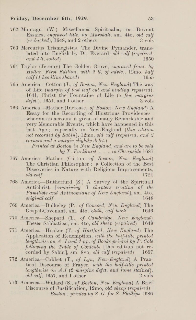 762 764 «J =P) ~j 772 7173 Montagu (W.) Miscellanea Spiritualia, or Devout Kssaies, engraved title, by Marshall, sm. 4to, old calf (re-backed), 1648, and 2 others 3 vols Mercurius Trismegistus. The Divine Pymander, trans- lated into English by Dr. Everard, old calf (repaired, and £ Il. soiled) 1650 Taylor (Jeremy) The Golden Grove, engraved front. by Hollar, First Edition, with 2 Ul. of advts., 12mo, half calf (1 headline shaved) 1655 America—Cotton (J., of Boston, New England) The way of Life (margin of last leaf cut and binding repaired), 1641, Christ the Fountaine of Life (a few margins defct.), 1651, and | other 3 vols Essay for the Recording of Illustrious Providences : wherein an account is given of many Remarkable and very Memorable Events, which have happened in this last Age; especially in New-England [this edition not recorded by Sabin], 12mo, old calf (reparred, and 2 corners and a margin slightly defct.) Printed at Boston in New England, and are to be sold by T. Parkhurst . . . wn Cheapside 1687 America—Mather (Cotton, of Boston, New Hngland) The Christian Philosopher: a Collection of the Best Discoveries in Nature with Religious Improvements, old calf 1721 America—Rutherfurd (8.) A Survey of the Spirituall Antichrist [containing 3 chapters treating of the Familists and Antinomians of New England], sm. 4to, original calf 1648 America—Bulkeley (P., of Concord, New England) The Gospel-Covenant, sm. 4to, cloth, calf back 1646 America—Shepard (T., of Cambridge, New Hngland) Theses Sabbatice, sm. 4to, old sheep (repaired) 1649 America—Hooker (T. of Hartford, New England) The Application of Redemption, with the haif-title printed lengthwise on A. 1 and 4 pp. of Books printed by P. Cole following the Table of Contents [this edition not re- corded by Sabin], sm. 8vo, old calf (repaired) 1657 America—Cobbet (T., of Lyn, New-England) A Prac- tical Discourse of Prayer, with the half-ttle printed lengthwise on A.l (2 margins defct. and some stained), old calf, 1657, and 1 other 2 vols America—Willard (S., of Boston, New England) A Brief Discourse of Justification, 12mo, old sheep (repaired)