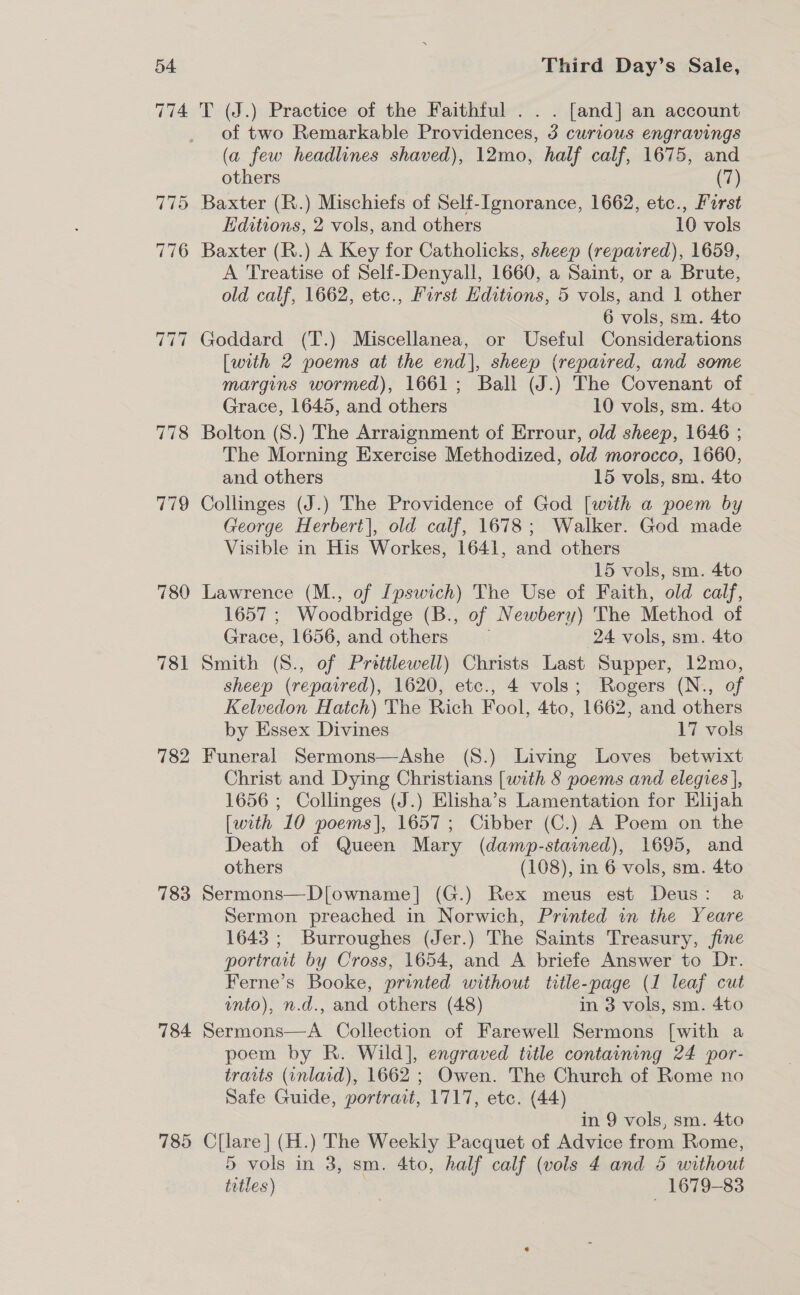 778 779 780 781 782 783 784 785 Third Day’s Sale, T (J.) Practice of the Faithful . . . [and] an account of two Remarkable Providences, 3 curious engravings (a few headlines shaved), 12mo, half calf, 1675, and others | (7) Baxter (R.) Mischiefs of Self-[gnorance, 1662, etc., Furst Hditions, 2 vols, and others 10 vols Baxter (R.) A Key for Catholicks, sheep (repatred), 1659, A Treatise of Self-Denyall, 1660, a Saint, or a Brute, old calf, 1662, etc., First Editions, 5 vols, and 1 other 6 vols, sm. 4to Goddard (T.) Miscellanea, or Useful Considerations [with 2 poems at the end], sheep (reparred, and some margins wormed), 1661; Ball (J.) The Covenant of Grace, 1645, and others 10 vols, sm. 4to Bolton (S.) The Arraignment of Errour, old sheep, 1646 ; The Morning Exercise Methodized, old morocco, 1660, and others 15 vols, sm. 4to Collinges (J.) The Providence of God [with a poem by George Herbert], old calf, 1678; Walker. God made Visible in His Workes, 1641, and others 15 vols, sm. 4to Lawrence (M., of Ipswich) The Use of Faith, old calf, 1657 ; Woodbridge (B., of Newbery) The Method of Grace, 1656, and others 24 vols, sm. 4to Smith (8., of Pretilewell) Christs Last Supper, 12mo, sheep (repaired), 1620, etc., 4 vols; Rogers (N., of Kelvedon Hatch) The Rich Fool, 4to, 1662, and others by Essex Divines 17 vols Funeral Sermons—Ashe (S.) Living Loves betwixt Christ and Dying Christians [with 8 poems and elegies}, 1656 ; Collinges (J.) Hlisha’s Lamentation for Elijah [with 10 poems], 1657; Cibber (C.) A Poem on the Death of Queen Mary (damp-stained), 1695, and others (108), in 6 vols, sm. 4to Sermons—D[owname] (G.) Rex meus est Deus: a Sermon preached in Norwich, Printed in the Yeare 1643 ; Burroughes (Jer.) The Saints Treasury, fine portravt by Cross, 1654, and A briefe Answer to Dr. Ferne’s Booke, printed without title-page (1 leaf cut unto), n.d., and others (48) in 3 vols, sm. 4to Sermons—A Collection of Farewell Sermons [with a poem by R. Wild], engraved title containing 24 por- traits (inlaid), 1662 ; Owen. The Church of Rome no Safe Guide, portrait, 1717, etc. (44) in 9 vols, sm. 4to C[lare] (H.) The Weekly Pacquet of Advice from Rome, 5 vols in 3, sm. 4to, half calf (vols 4 and 5 without titles) 1679-83