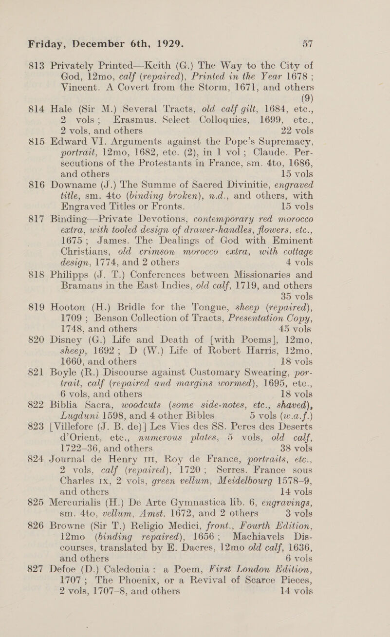 814 815 818 819 820 821 822 823 824 825 826 827 God, 12mo, calf (repaired), Printed in the Year 1678 ; Vincent. A Covert from the Storm, 1671, and others (9) Hale (Sir M.) Several Tracts, old calf gilt, 1684, etc., 2 vols; Erasmus. Select Colloquies, 1699, etc., 2 vols, and others | 22 vols Edward VI. Arguments against the Pope’s Supremacy, portrait, 12mo, 1682, etc. (2), in 1 vol; Claude. Per- secutions of the Protestants in France, sm. 4to, 1686, and others 15 vols Downame (J.) The Summe of Sacred Divinitie, engraved title, sm. 4to (binding broken), n.d., and others, with Engraved Titles or Fronts. 15 vols Binding—Private Devotions, contemporary red morocco extra, with tooled design of drawer-handles, flowers, etc., 1675; James. The Dealings of God with HKminent Christians, old crimson morocco extra, with cottage design, 1774, and 2 others 4 vols Philipps (J. T.) Conferences between Missionaries and Bramans in the East Indies, old calf, 1719, and others 30 vols Hooton (H.) Bridle for the Tongue, sheep (repaired), 1709 ; Benson Collection of Tracts, Presentation Copy, 1748, and others 45 vols Disney (G.) Life and Death of [with Poems], 12mo, sheep, 1692; D (W.) Life of Robert Harris, 12mo, 1660, and others 18 vols Boyle (R.) Discourse against Customary Swearing, por- trait, calf (repaired and margins wormed), 1695, etc., 6 vols, and others 18 vols Biblia Sacra, woodcuts (some side-notes, etc., shaved), Lugduni 1598, and 4 other Bibles 5 vols (w.a.f.) [Villefore (J. B. de)] Les Vies des SS. Peres des Deserts d’Orient, etc., numerous plates, 5 vols, old calf, 1722-36, and others 38 vols Journal de Henry m1, Roy de France, portraits, etc., 2 vols, calf (repaired), 1720; Serres. France sous Charles 1x, 2 vols, green vellum, Meidelbourg 1578-9, and others 14 vols Mercurialis (H.) De Arte Gymnastica hb. 6, engravings, sm. 4to, vellum, Amst. 1672, and 2 others 3 vols Browne (Sir T.) Religio Medici, front., Fourth dition, 12mo (binding repaired), 1656; Machiavels Dis- courses, translated by E. Dacres, 12mo old calf, 1636, and others 6 vols Defoe (D.) Caledonia: a Poem, First London Edition, 1707 ; The Phoenix, or a Revival of Scarce Pieces,