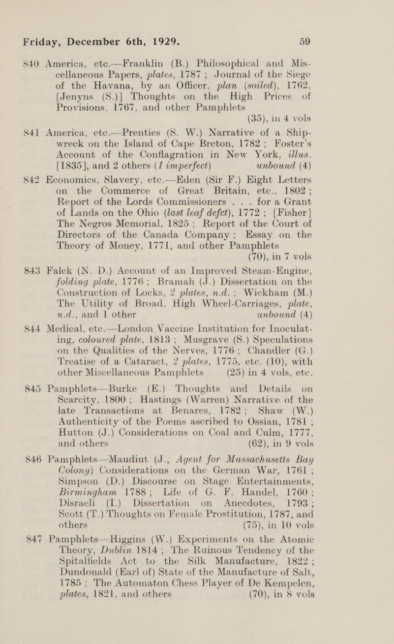 840 America, ete.—Franklin (B.) Philosophical and Mis- cellaneous Papers, plates, 1787 ; Journal of the Siege of the Havana, by an Officer, plan (soiled), 1762, [Jenyns (S.)] Thoughts on the High Prices of Provisions, 1767, and other Pamphlets (35), in 4 vols 841 America, etc.—Prenties (S. W.) Narrative of a Ship- wreck on the Island of Cape Breton, 1782; Foster’s Account of the Conflagration in New York, illus. [1835], and 2 others (1 imperfect) unbound (4) 842 Economics, Slavery, etc—Eden (Sir F.) Hight Letters on the Commerce of Great Britain, etc., 1802; Report of the Lords Commissioners . . . for a Grant of Lands on the Ohio (last leaf defct), 1772 ; [Fisher | The Negros Memorial, 1825; Report of the Court of Directors of the Canada Company; Essay on the Theory of Money, 1771, and other Pamphlets (70), in 7 vols 843 Falck (N. D.) Account of an Improved Steam-Engine, folding plate, 1776; Bramah (J.) Dissertation on the Construction of Locks, 2 plates, n.d.; Wickham (M.) The Utility of Broad, High Wheel-Carriages, plate, n.d., and 1 other unbound (4) 844 Medical, ete.—London Vaccine Institution for Inoculat- ing, coloured plate, 1813 ; Musgrave (S8.) Speculations on the Qualities of the Nerves, 1776; Chandler (G.) Treatise of a Cataract, 2 plates, 1775, etc. (10), with other Miscellaneous Pamphlets (25) in 4 vols, etc. 845 Pamphlets—Burke (E.) Thoughts and Details on Scarcity, 1800; Hastings (Warren) Narrative of the late Transactions at Benares, 1782; Shaw (W.) Authenticity of the Poems ascribed to Ossian, 1781 ; Hutton (J.) Considerations on Coal and Culm, 1777, and others (62), in 9 vols 846 Pamphlets—Maudiut (J., Agent for Massachusetts Bay Colony) Considerations on the German War, 1761 ; Simpson (D.) Discourse on Stage Entertainments, Birmingham 1788; Life of G. F. Handel, 1760; Disraeli (1.) Dissertation on Anecdotes, 1793; Scott (T.) Thoughts on Female Prostitution, 1787, and others (75), in 10 vols 847 Pamphlets—Higgins (W.) Experiments on the Atomic Theory, Dublin 1814; The Ruinous Tendency of the Spitalfields Act to the Silk Manufacture, 1822 ; Dundonaid (Earl of) State of the Manufacture of Salt, 1785 ; The Automaton Chess Player of De Kempelen, plates, 1821, and others (70), in 8 vols