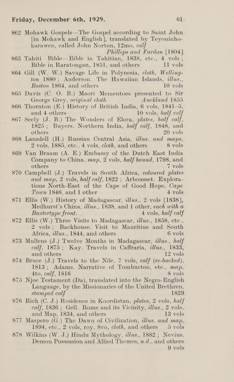 862 872 873 874  Mohawk Gospels—The Gospel according to Saint John fin Mohawk and English], translated by Teyoninho- karawen, called John Norton, 12mo, calf Philips and Fardon [1804 | Tahiti Bible—Bible in Tahitian, 1838, etc., 4 vols; Bible in Raratongan, 1851, and others 11 vols Gill (W. W.) Savage Life in Polynesia, cloth, Welling- ton 1880; Anderson. The Hawaiian Islands, dllus., Boston 1864, and others 10 vols Davis (C. O. B.) Maori Mementoes presented to Sir George Grey, original cloth Auckland 1855 and 4 others 10 vols, half calf Seely (J. B.) The Wonders of Elora, plates, half calf, 1825; Buyers. Northern India, half calf, 1848, and others 20 vols Lansdell (H.) Russian Central Asia, dlus. and maps, 2 vols, 1885, ete., 4 vols, cloth, and others 8 vols Van Braam (A. E.) Embassy of the Dutch East India Company to China, map, 2 vols, half bound, 1798, and | others 7 vols Campbell (J.) Travels in South Africa, coloured plates and map, 2 vols, half calf, 1822 ; Arbousset. Explora- tions North-East of the Cape of Good Hope, Cape Town 1846, and 1 other 4 vols Ellis (W.) History of Madagascar, tllus., 2 vols [1838], Medhurst’s China, illus., 1838, and 1 other, each with a Baxtertype front. — 4 vols, half calf Ellis (W.) Three Visits to Madagascar, allus., 1858, etc., 2 vols; Backhouse. Visit to Mauritius and South Africa, illws., 1844, and others 6 vols Mullens (J.) Twelve Months in Madagascar, dllus., half calf, 1875; Kay. Travels in Caffraria, dlus., 1833, and others 12 vols Bruce (J.) Travels to the Nile, 7 vols, calf (re-backed), 1813; Adams. Narrative of Tombuctoo, etc., map, 4to, calf, 1816 8 vols Njoe Testament (Da), translated into the Negro-English Language, by the Missionaries of the United Brethren, stamped calf 1829 Rich (C. J.) Residence in Koordistan, plates, 2 vols, half calf, 1836 ; Gell. Rome and its Vicinity, illus., 2 vols, and Map, 1834, and others 13 vols Maspero (G.) The Dawn of Civilization, illus. and map, 1894, etc., 2 vols, roy. 8vo, cloth, and others 5 vols Wilkins (W. J.) Hindu Mythology, tllus., 1882 ; Nevius. Demon Possession and Allied Themes, n.d., and others 9 vols