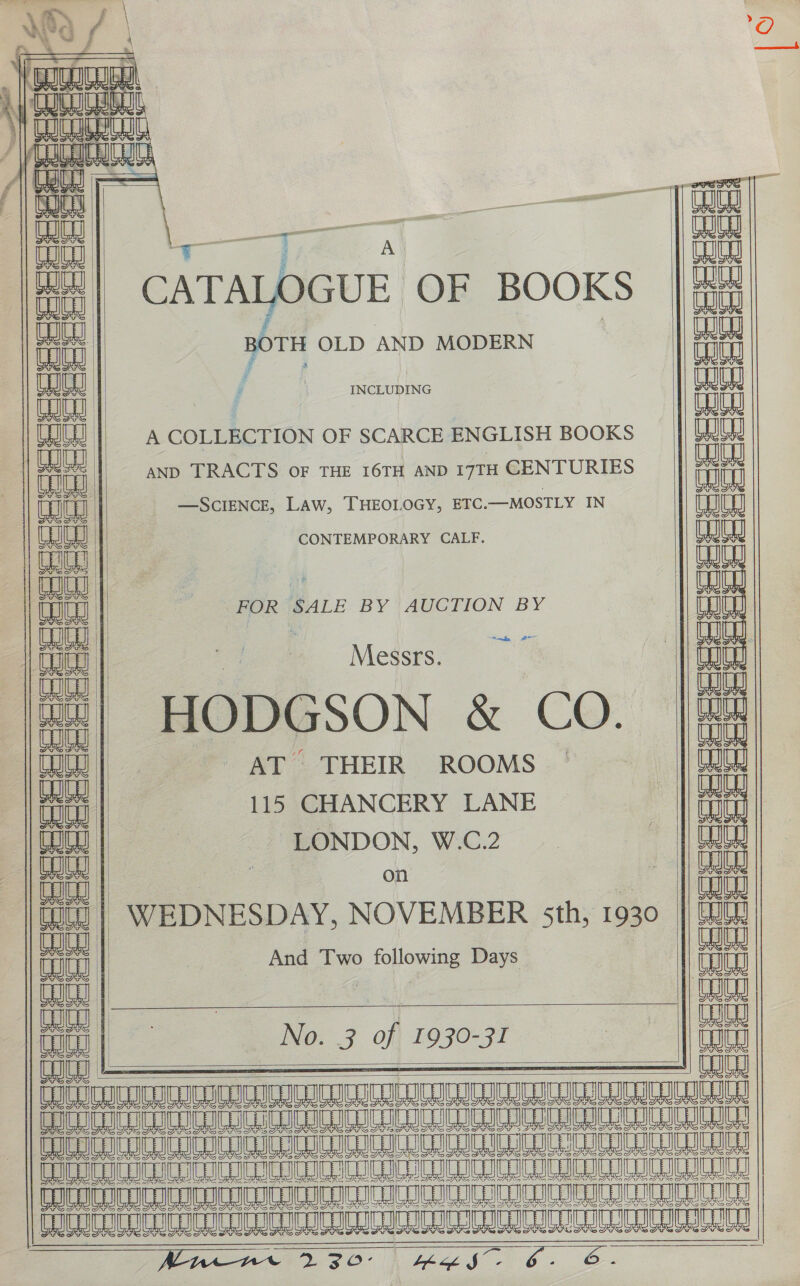                              Noe 4 ny | La CATALOGUE OF BOOKS oa ; ce OLD AND MODERN aun INCLUDING ealen | | Lai A COLLECTION OF SCARCE ENGLISH BOOKS eae AND TRACTS OF THE I6TH AND 17TH CENTURIES cuit —SCIENCE, Law, THEOLOGY, ETC.—MOSTLY IN Lae CONTEMPORARY CALF. TW Le FOR SALE BY AUCTION BY I Messrs. | i Ly HODGSON &amp; CO. |B AT THEIR ROOMS. LW 115 CHANCERY LANE i LONDON, W.C.2 ay | WEDNESDAY, NOVEMBER sth, 1930 aan | And Two following Days ahh an No. 3 of 1930-31 Toto Ud . Banal He cURL | TRILL VOICI ICICI ICRI ECRIC CIC HIC CUI ILRI Se ee LALAEALTRLA Ray PUI FOTOoTOCO TURE UNCON we oe nee 0 8 Am 8 A LO A NB A AA AAA NBO A RO  Seeeeedeess  