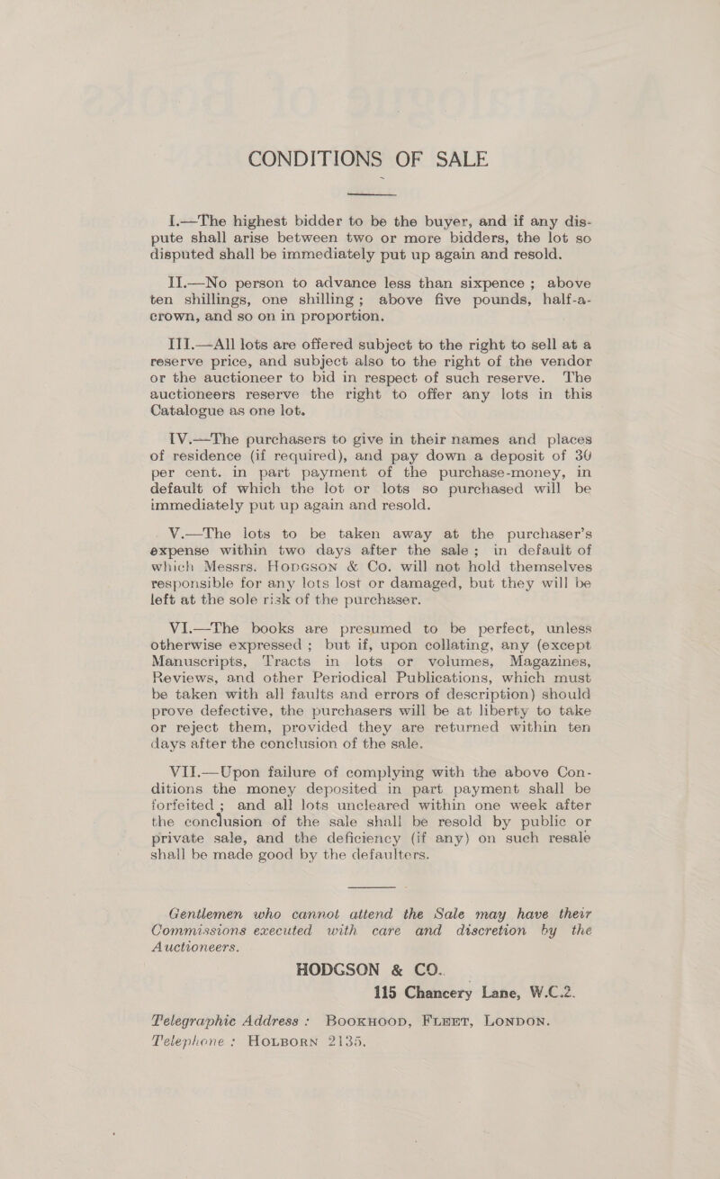 CONDITIONS OF SALE  I.—The highest bidder to be the buyer, and if any dis- pute shall arise between two or more bidders, the lot so disputed shall be immediately put up again and resold. II.—No person to advance less than sixpence ; above ten shillings, one shilling; above five pounds, half-a- crown, and so on in proportion. ITI.—All lots are offered subject to the right to sell at a reserve price, and subject also to the right of the vendor or the auctioneer to bid in respect of such reserve. The auctioneers reserve the right to offer any lots in this Catalogue as one lot. IV.—The purchasers to give in their names and places of residence (if required), and pay down a deposit of 30 per cent. in part payment of the purchase-money, in default of which the lot or lots so purchased will be immediately put up again and resold. V.—The lots to be taken away at the purchaser’s expense within two days after the sale; in default of which Messrs. Hopgson &amp; Co. will not hold themselves responsible for any lots lost or damaged, but they will be left at the sole risk of the purchaser. VI.—The books are presumed to be perfect, unless otherwise expressed ; but if, upon collating, any (except Manuscripts, Tracts in lots or volumes, Magazines, Reviews, and other Periodical Publications, which must be taken with all faults and errors of description) should prove defective, the purchasers will be at liberty to take or reject them, provided they are returned within ten days after the conclusion of the sale. VII.—Upon failure of complying with the above Con- ditions the money deposited in part payment shall be forfeited ; and all lots uncleared within one week after the conclusion of the sale shall be resold by public or private sale, and the deficiency (if any) on such resale shall be made good by the defaulters.  Gentlemen who cannot attend the Sale may have their Commissions executed with care and discretion by the Auctioneers. HODGSON &amp; CO. _ 115 Chancery Lane, W.C.2. Pelegraphic Address: BookHoop, FimEtT, LONDON. Teiephone : HOLBORN 2135.