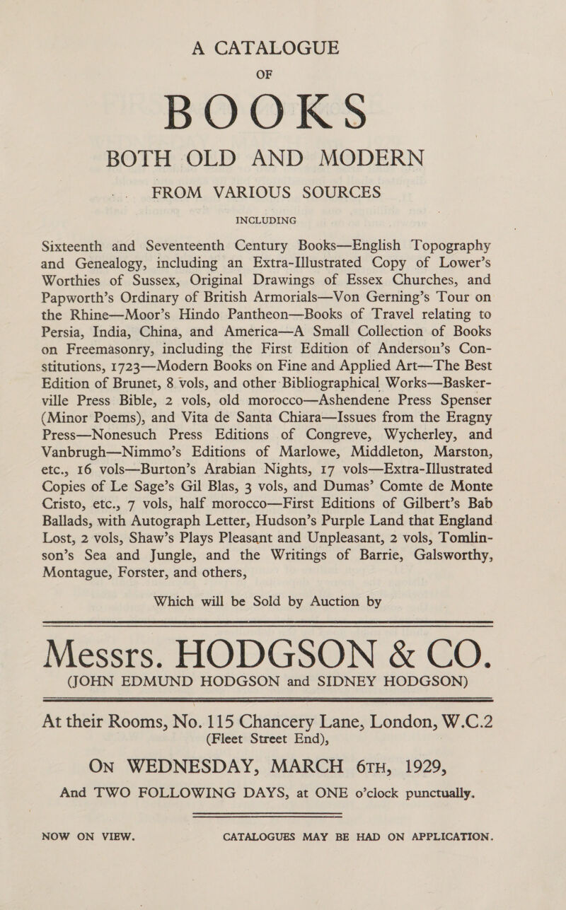 A CATALOGUE BOOKS BOTH OLD AND MODERN FROM VARIOUS SOURCES INCLUDING Sixteenth and Seventeenth Century Books—English Topography and Genealogy, including an Extra-Illustrated Copy of Lower’s Worthies of Sussex, Original Drawings of Essex Churches, and Papworth’s Ordinary of British Armorials—Von Gerning’s Tour on the Rhine—Moor’s Hindo Pantheon—Books of Travel relating to Persia, India, China, and America—A Small Collection of Books on Freemasonry, including the First Edition of Anderson’s Con- stitutions, 1723—Modern Books on Fine and Applied Art—The Best Edition of Brunet, 8 vols, and other Bibliographical Works—Basker- ville Press Bible, 2 vols, old morocco—Ashendene Press Spenser (Minor Poems), and Vita de Santa Chiara—Issues from the Eragny Press—Nonesuch Press Editions of Congreve, Wycherley, and Vanbrugh—Nimmo’s Editions of Marlowe, Middleton, Marston, etc., 16 vols—Burton’s Arabian Nights, 17 vols—Extra-Illustrated Copies of Le Sage’s Gil Blas, 3 vols, and Dumas’ Comte de Monte Cristo, etc., 7 vols, half morocco—First Editions of Gilbert’s Bab Ballads, with Autograph Letter, Hudson’s Purple Land that England Lost, 2 vols, Shaw’s Plays Pleasant and Unpleasant, 2 vols, Tomlin- son’s Sea and Jungle, and the Writings of Barrie, Galsworthy, Montague, Forster, and others, Which will be Sold by Auction by Messrs. HODGSON &amp; CO. (JOHN EDMUND HODGSON and SIDNEY HODGSON) At their Rooms, No. 115 Chancery Lane, onion W. C.2 (Fleet Street End), ON WEDNESDAY, MARCH 6TH, 1929, And TWO FOLLOWING DAYS, at ONE o’clock punctually. NOW ON VIEW. CATALOGUES MAY BE HAD ON APPLICATION.