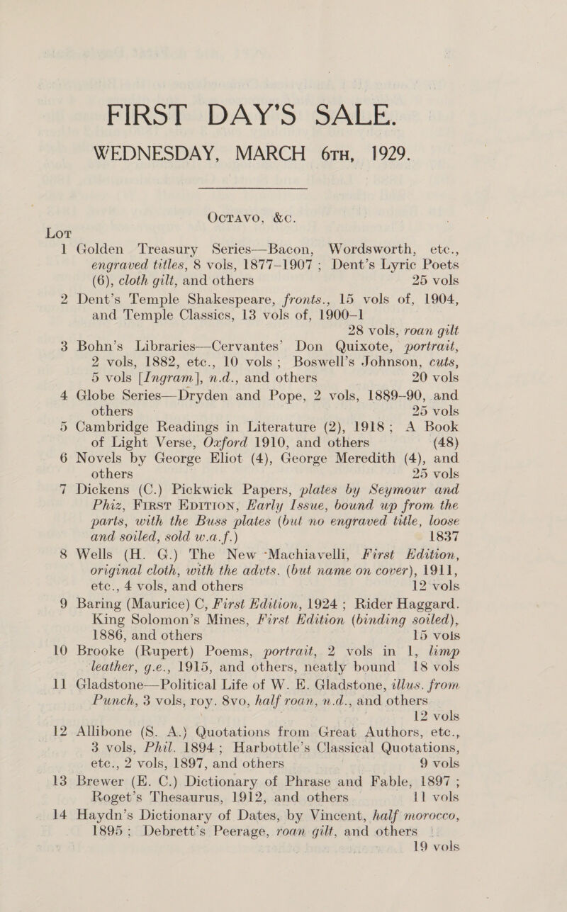 FIRST DAY’S SALE. WEDNESDAY, MARCH 6tx, 1929. OcTAvo, &amp;C. Lot 1 Golden Treasury Series—Bacon, Wordsworth, etc., engraved titles, 8 vols, 1877-1907 ; Dent’s Lyric Poets (6), cloth gilt, and others 25 vols 2 Dent’s Temple Shakespeare, fronts., 15 vols of, 1904, and Temple Classics, 13 vols of, 1900-1 28 vols, roan gilt 3 Bohn’s Libraries—Cervantes’ Don Quixote, portrait, 2 vols, 1882, etc., 10 vols; Boswell’s Johnson, cuts, 5 vols [Ingram], n.d., and others 20 vols 4 Globe Series—Dryden and Pope, 2 vols, 1889-90, and others | | 25 vols 5 Cambridge Readings in Literature (2), 1918; A Book of Light Verse, Oxford 1910, and others (48) 6 Novels by George Eliot (4), George Meredith (4), and others 25 vols 7 Dickens (C.) Pickwick Papers, plates by Seymour and Phiz, First Evirton, Karly Issue, bound up from the parts, with the Buss plates (but no engraved title, loose and soiled, sold w.a.f.) 1837 8 Wells (H. G.) The New “Machiavelli, First Hdition, original cloth, with the advts. (but name on cover), 1911, etc., 4 vols, and others 12 vols 9 Baring (Maurice) C, First Hdition, 1924 ; Rider Haggard. King Solomon’s Mines, First Edition (binding soiled), 1886, and others | 15 vols 10 Brooke (Rupert) Poems, portrait, 2 vols in 1, hmp ‘leather, g.e., 1915, and others, neatly bound 18 vols 11 Gladstone—Political Life of W. E. Gladstone, illus. from Punch, 3 vols, oy 8vo, half roan, n.d. , and others. | 12 vols 12 Allibone (S. A.) Quotations from Gréat Authors, etc., 3 vols, Phil. 1894 ; Harbottle’s Classical Quotations, etc., 2 vols, 1897, and others 9 vols 13 Bigier (E. C.) Dictionary of Phrase and Fable, 1897 ; Roget’s Thesaurus, 1912, and others — 11 vols 14 Haydn’s Dictionary of Dates, by Vincent, half morocco, 1895 ; Debrett’s Peerage, roan gilt, and others |. ney 19 vols