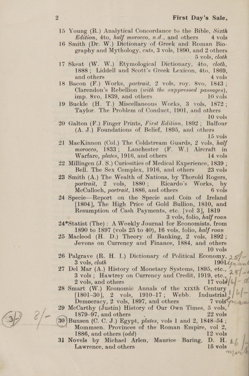 15 Young (R.) Analytical Concordance to the Bible, Sixth Edition, 4to, half morocco, n.d., and others 4 vols 16 Smith (Dr. W.) Dictionary of Greek and Roman Bio- graphy and Mythology, cuts, 3 vols, 1890, and 2 others 5 vols, cloth 1888 ; Liddell and Scott’s Greek Lexicon, 4to, 1869, and others 4 vols 18 Bacon (F.) Works, portrait, 2 vols, roy. 8vo, 1843 ; Clarendon’s Rebellion (with the suppressed passages), imp. 8vo, 1839, and others 10 vols 19 Buckle (H. T.) Miscellaneous Works, 3 vols, 1872 ; Taylor. The Problem of Conduct, 1901, and others | | 10 vols 20 Galton (F.) Finger Prints, First Hdition, 1892 ; Balfour (A. J.) Foundations of Belief, 1895, and others | 15 vols 21 MacKinnon (Col.) The Coldstream Guards, 2 vols, half morocco, 1833; Lanchester (F. W.) Aircraft in Warfare, plates, 1916, and others 14 vols 22 Millingen (J.8.) Curiosities of Medical Experience, 1839 ; Bell. The Sex Compiex, 1916, and others 23 vols 23 Smith (A.) The Wealth of Nations, by Thorold Rogers, portrait, 2 vols, 1880; Ricardo’s Works, by McCulloch, portrait, 1886, and others 6 vols 24. Specie—Report on the Specie and Coin of Ireland [1804], The High Price of Gold Bullion, 1810, and Resumption of Cash Payments, etc. [vol 3], 1819 3 vols, folio, half roan 24*Statist (The): A Weekly Journal for Economists, from 1890 to 1897 (vols 25 to 40), 16 vols, folio, half roan 25 Macleod (H. D.) Theory of Banking, 2 vols, 1892 ; Jevons on Currency and Finance, 1884, and others , 10 vols 26 Palgrave (R. H. I.) Dictionary of Political Economy, 26f- 3 vols, cloth 190 L dpa. ark 27 Del Mar (A.) History of Monetary Systems, 1895, etc., gfe 3 vols; Hawtrey on Currency and Credit, 1919, etc., ee 2 vols, and others”. 17 vols / 6 - a 28 Smart (W.) Economic Annals of the x1xth Century ,/, ; | [1801-30], 2 vols, 1910-17; Webb. Industrial i] b [~ Democracy, 2 vols, 1897, and others 7 VolsSy t+ 4 ats 29 McCarthy (Justin) History of Our Own Times, 5 vols, | _~, 1879-97, and others : 22 vols 30) Bunsen (C. C. J.) Egypt, plates, vols 1 and 2, 1848-54 ; =“ Mommsen. Provinces of the Roman Empire, vol 2, 1886, and others (odd) 12 vols 31 Novels by Michael Arlen, Maurice Baring, D. H. g / Lawrence, and others 15 vols 