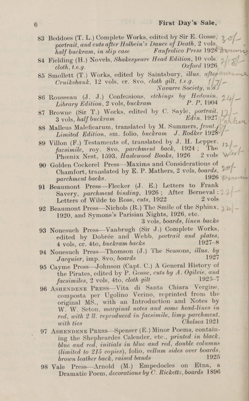  A 83 Beddoes (T. L.) Complete Works, edited by Sir E. Gosse} 9 = | portrait, and cuts after Holbein’s Dance of Death, 2 vols, 4 af half buckram, in slip case Fanfrolico Press 1928°jrucceoray 84 Fielding (H.) Novels, Shakespeare Head Edition, 10 vols: » |, &lt;7 a cloth, t.e.g. Oxford 1926, ) @l” | 85 Smollett (T.) Works, edited by Saintsbury, illus. after-0 an Rd Cruikshank, 12 vols, cr. 8vo, cloth gilt, t.e.g. i [7/~ | . Navarre Society, nid / 86 Rousseau (J. J.) Confessions, etchings by Hedown, 4 »,; Library Edition, 2 vols, buckram P Pigg T 87 Browne (Sir T.) Works, edited by C. Sayle, portrait, jy) 3 vols, half buckram Edin. 19274¥ 14. @ 88 Malleus Maleficarum, translated by M. Summers, frontyoy “ Limited Edition, sm. folio, buckram J. Rodker i926 . 89 Villon (F.) Testaments of, translated by J. H. Lepper, ve facsimile, roy. 8vo, parchment back, 1924; The “1 {ae Phoenix Nest, 1593, Haslewood Books, 1926 2 vols Ww“? C 90 Golden Cockerel Press—Maxims and Considerations of | / Chamfort, translated by E. P. Mathers, 2 vols, boards, ad f parchment backs. | 1926 yom 91 Beaumont. Press—Flecker (J. E.) Letters to Frank Savery, parchment bonding, 1926; After Berneval: \ , Letters of Wilde to Ross, cuts, 1922 2 vols 92 Beaumont Press—Nichols (R.) The Smile of the Sphinx, 9), — 1920, and Symons’s Parisian Nights, 1926, ete. Rye 3 vols, boards, linen backs 93 Nonesuch Press—Vanbrugh (Sir J.) Complete Works, edited by Dobrée and Webb, portrait and plates, 4. vols, er. 4to, buckram backs 1927-8 94 Nonesuch Press—Thomson (J.) The Seasons, illus. by Jacquier, imp. 8vo, boards 1927 95 Cayme Press—Jobnson (Capt. C.) A General History of the Pirates, edited by P. Gosse, cuts by A. Ogilvie, and facsimiles, 2 vols, 4to, cloth gilt 1925-7 96 ASHENDENE Press—Vita di Santa Chiara Vergine, | composta per Ugolino Verino, reprinted from the original MS., with an Introduction and Notes by | W. W. Seton, marginal notes and some head-lines in | red, with 2 Ul. reproduced in facsimile, limp parchment, : . . |  with tres Chelsea 1921 97 ASHENDENE Press—Spenser (E.) Minor Poems, contain- ing the Shepheardes Calender, etc., printed in black, blue and red, initials in blue and red, double columns : (limited to 215 copies), folio, vellum sides over boards, | brown leather back, raised bands 1925 98 Vale Press—Arnold (M.) Empedocles on Ktna, a | Dramatic Poem, decorations by C. Ricketts, boards 1896