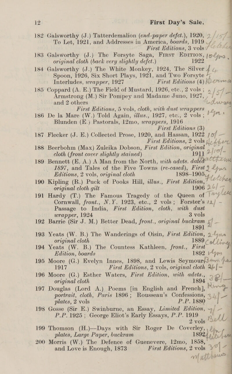 185 186 187 188 190 19] 192 193 194 195 196 197 198 199 200 eT First Day’s Sale, dé To Let, 1921, and Addresses in America, boards, 1919 fi First Editions, 3 vols 7 Gals worthy (J.) The Forsyte Saga, First EDITION, |» 7 yo. original cloth (back very slightly defct.) 1922 Spoon, 1926, Six Short Plays, 1921, and Two Forsyte %_ | Interludes, wrapper, 1927 First Editions (4) (Deora Coppard (A. E.) The Fielc of Mustard, 1926, etc., 2 vols; » af 4 Armstrong (M.) Sir Pompey and Madame J uno, 1927, a and 2 others lw ws _ First Editions, 5 vols, cloth, with dust wrappers , p, De la Mare (W.) Told Again, tllus., 1927, etc., 2 vols ; a Blunden (E.) Pastorals, 12mo, wrappers, 1916 First Editions (3) Flecker (J. E.) Collected Prose, 1920, and Hassan, 1922 fof — : ee Editions, 2 vols {J bbert “uy 4 : cloth (front cover slightly stained) 191” Bennett (EK. A.) A Man from the North, with advts. dated 1897, and Tales of the Five Towns (re-cased), First 9 2 ee Editions, 2 vols, original cloth 1898-1905, 2 is pe Kipling (R.) Puck of Pooks Hill, illus., First Edition,’ ~ | a original cloth gilt 1906 2 | Hardy (T.) The Famous Tragedy of the Queen of} yom Cornwall, front., N.Y. 1923, etc., 2 vols; Forster’s a ~ Passage to India, First Edition, cloth, with dust wrapper, 1924 3 vols Barrie (Sir J. M.) Better Dead, front., original buckram il a 1891 Yeats (W. B.) The Wanderings of Oisin, First Edition, a-hm a | original cloth 1889 , Jet a Yeats (W. B.) The Countess Kathleen, front., First 4 Edition, boards 1892 | ys | Moore (G.) Evelyn Innes, 1898, and Lewis Seymour}! wee 1917 First Editions, 2 vols, original cloth 2&amp;f- Moore (G.) Esther Waters, First Edition, with advts., 2e/ original cloth : 1894. &gt; a Douglas (Lord A.) Poems [in English and French], Ring) portrait, cloth, Paris 1896; Rousseau’s Confessions, 3% oe plates, 2 vols P.P.1880 &lt;= |   Gosse (Sir E.) Swinburne, an Essay, Limited Hdition, 4 PP. 1920-,..George Eliot’s Karly Essays, P.P. 1919 Dye om 2 vols Thomson (H.)—Days with Sir Roger De Coverley, , / Af plates, Large Paper, buckram 18924 Lint Awa Morris (W.) The Defence of Guenevere, 12mo, 1858,’ and Love is Enough, 1873 First Editions, 2 vols &gt; e Hs BAAR