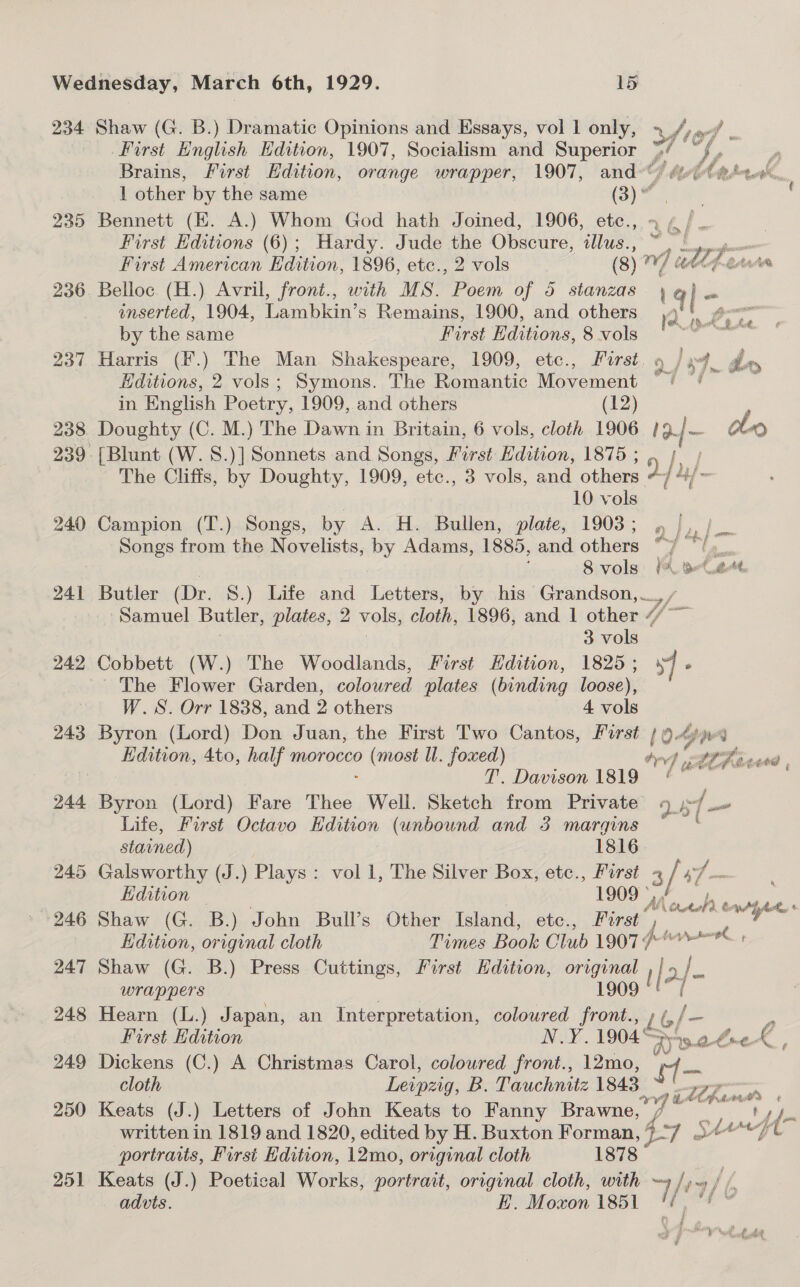 240 241 242 243 244 245 246 247 248 249 250 251 First English Edition, 1907, Socialism and Superior oe / Brains, First Edition, orange wrapper, 1907, and«*) ¢y hy 1 other by the same (3) @ Bennett (EK. A.) Whom God hath Joined, 1906, ee we | First Editions (6); Hardy. Jude the Obscure, dlus., ~ |. pom First American Edition, 1896, etc., 2 vols (8) V7 dl ferns Belloc (H.) Avril, front., with MS. Poem of 45 stanzas, ¢ |- inserted, 1904, Lambkin’s Remains, 1900, and others ,4°'. @°° by the same First Editions, 8 vols Harris (F.) The Man Shakespeare, 1909, etc., First. 9 ) »f_ dry Editions, 2 vols; Symons. The Romantic Movement °? °/ | in English Poetry, 1909, and others (12) Doughty (C. M.) The Dawn in Britain, 6 vols, cloth 1906. 19. |- clo i h.. oe, ot Em j ow The Cliffs, by Doughty, 1909, etc., 3 vols, and others uj _ | 10 vols Campion (T.) Songs, by A. H. Bullen, plate, 1903; , |, / Songs from the Novelists, by Adams, 1885, andothers ie a 8 vols: (A BLatt Butler (Dr. S.) Life and Letters, by his Grandson, __, cS Samuel Butler, plates, 2 vols, cloth, 1896, and 1 other “/ 3 vols Cobbett (W.) The Woodlands, First Hdition, 1825; 7 » The Flower Garden, colowred plates (binding loose), W.S. Orr 1838, and 2 others 4 vols Byron (Lord) Don Juan, the First Two Cantos, First } 949 ope Edition, 4to, half morocco ene ll. foxed) ty og LOR G T. Davison 1819 § Byron (Lord) Fare Thee Well. Sketch from Private if a Life, First Octavo Hdition (unbound and 3 margins stained) 1816. Galsworthy (J.) Plays : vol 1, The Silver Box, etc., First 2 yd = Edition © 1909 *, Ae Corre: Shaw (G. B.) John Bull’s Other Island, etc., First” il Edition, original cloth Times Book Club 1907 A Shaw (G. B.) Press Cuttings, First Hdition, original ! [. &gt;/- wrappers 1909 ( Hearn (L.) Japan, an Interpretation, coloured front., Lb fe = First Edition N.Y. 1904° zy 5 Amtek , Dickens (C.) A Christmas Carol, coloured front., 12mo, ' oo cloth Leipzig, B. Tauchnitz 1843 iy Chin A Keats (J.) Letters of John Keats to Fanny Brawne, written in 1819 and 1820, edited by H. Buxton Forman, . She Me 4 (7 portraits, First Edition, 12mo, original cloth 1878 Keats (J.) Poetical Works, portrait, original cloth, with = haces / advts. E. Moxon 1851 / aii ae ore P . ned F Why nas