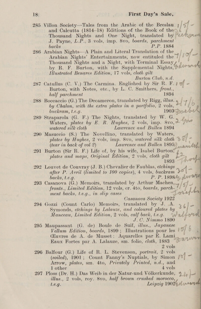 285. 286 287 - 288 289 291 292 293 294 296 297 Villon Society—Tales from the Arabic of the Breslau Ti i! “ and Calcutta (1814-18) Editions of the Book of the)\4 + Thousand Nights and One Night, translated by | J. Payne, L.P., 3 vols, imp. 8vo, boards, parchment backs P.P. 1884 Arabian Nights—-A Plain and Literal Translation of the | | . ih Arabian Nights’ Entertainments, now entituled the yi he chet fies Thousand Nights and a Night, with Terminal Essay / ‘ by R. F. Burton, with the Supplemental Nights, Gh fete vf Poaadied Benares Edition, 17 vols, cloth gilt Burton Club, n.d. ; Catullus (C. V.) The Carmina. Englished by Sir R. F. ef - Burton, with Notes, etc., by L. C. Smithers, Frond. © oe half parchment 1894 Boccaccio (G.) The Decameron, translated by Rigg, illus. |-¢ |. by Chalon, with the extra plates in a portfolio, 2 vols, 47 ye &lt;4 buckram, t.e.g. 1903 yo tA4AY Straparola (G. F.) The Nights, translated by W. G.. y - Waters, plates by H. R. Hughes, 2 vols, imp. 8v0, &amp; WY hics     watered silk cloth Lawrence and Bullen 1894 Masuccio (S.) The Novellino, translated by Waters, oP plates by Hughes, 2 vols, imp. 8vo, watered silk cloth “© ] (tear in back of vol 2) Lawrence and Bullen 1895.) pees ak Burton (Sir R. F.) Life of, by his wife, Isabel Burton? ~ plates and maps, Original Lidition, 2 vols, cloth gilt L os adh , 1893 ~“j4-FA Louvet de Couvray (J. B.) Chevalier de Faublas, etchings | = &amp; after P. Avril (limited to 100 copies), 4 vols, buckram backs, t.e.g. P. P. 1898“), gay we Casanova (G.) Memoirs, translated by Arthur Machen, _, fronts., Limited Edition, 12 vols, cr. 4to, boards, parch-, 7/' LL ment backs, t.e.g., nm slip CASES a AF 1 Casanova Society 1922 | Gozzi (Count Carlo) Memoirs, translated by J. ,A. Symonds, etchings by Lalauze, and coloured plates by _ fe Manceau, Limited Edition, 2 vols, calf back, t.e.g. Ww badd eal J.C. Nimmo 1890 | Maupassant (G. de) Boule, de Suit, dlus., Japanese _» » Vellum Edition, boards, 1899; Illustrations pour les Vey C (Euvres de A. de Musset: Aquarelles par E. Lami, We Eaux Fortes par A. Lalauze, sm. folio, cloth, 1883 &gt;» wt . ' 2 vols Balfour (G.) Life of R. L. Stevenson, portrait, 2 vols _ , (soiled), 1901; Count Fanny’s Nuptials, by Simon /°% Arrow, plates, sm. 4to, Privately Printed, n.d., and 1 other 4 vols a Ploss (Dr. H.) Das Weib in der Natur-und Volkerkunde, 4 Ly | Lad 9 illus., 2 vols, roy. 8vo, half brown crushed morocco, , f) t.e.g. Leipzig 19024, vw