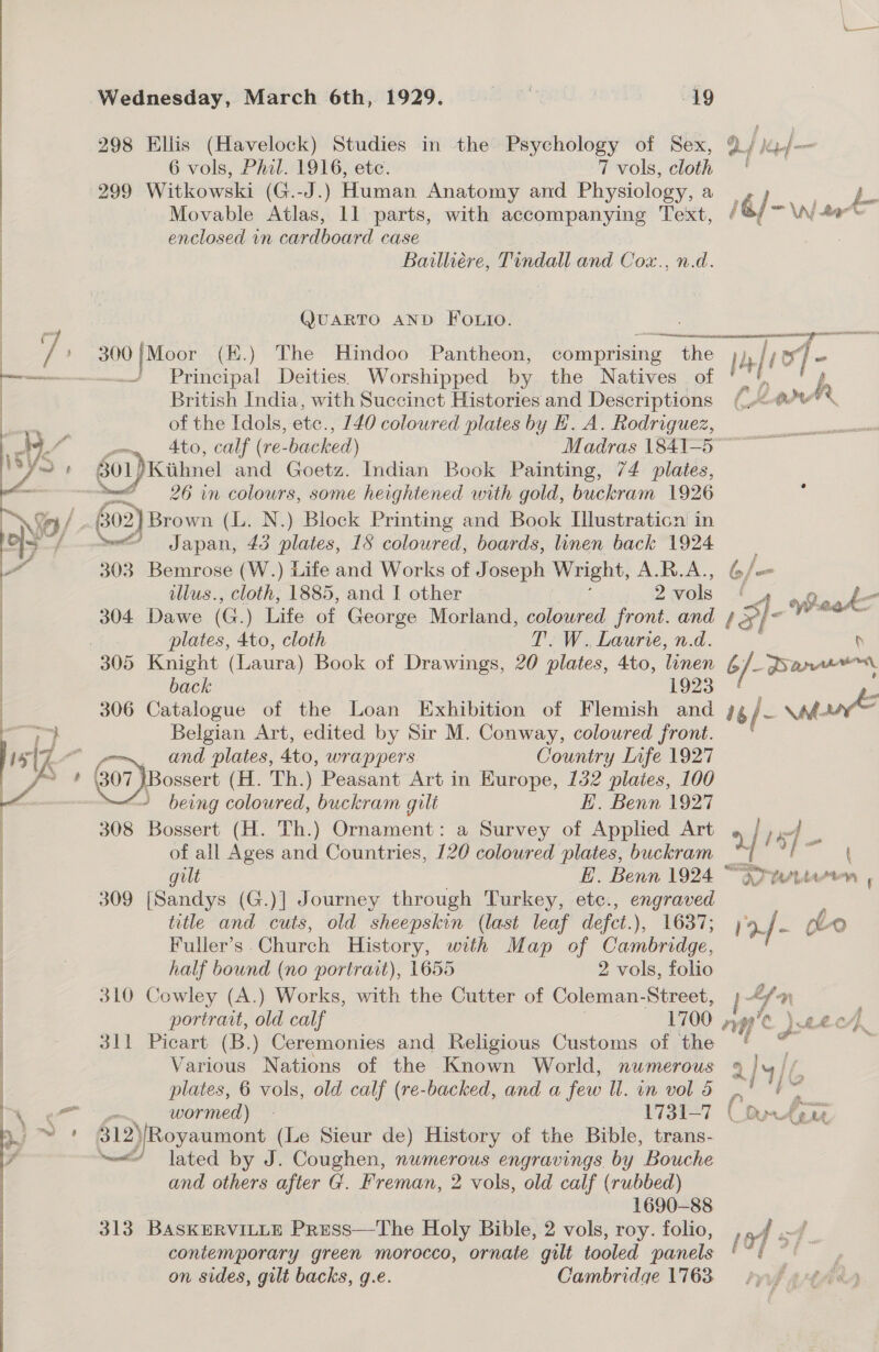  298 Ellis (Havelock) Studies in the Psychology of Sex, Q./ kp/-— 6 vols, Phil. 1916, etc. 7 vols, cloth 299 Witkowski (G.-J.) Human Anatomy and Physiology, a : a enclosed vn cardboard case Bailliére, Tindall and Cox., n.d. QUARTO AND FOLio. treageernrne ni earring a a F —_ Principal Deities. Worshipped by the Natives of ' British India, with Succinct Histories and Descriptions (0 A of the Idols, ete. , 140 coloured plates by E. A. Rodriguez, | Ato, calf (re- backed) Madras 1841-5 801)Kiihnel and Goetz. Indian Book Painting, 74 plates, met 26 in colours, some heightened with gold, buckram 1926 60: 2) Brown (L. N.) Block Printing and Book Illustraticn in ~“ Japan, 43 plates, 18 coloured, boards, linen back 1924 303 Bemrose (W.) Life and Works of Joseph Wright, A.R.A., 6/— o illus., cloth, 1885, and I other 2 vols WaskZ 304 Dawe (G.) aie a George Morland, coloured front. and 4 5- i ihre. Si plates, 4to, cloth T. W. Laurie, n.d. p back 306 Catalogue of the Loan Exhibition of Flemish o i /- Ma Belgian Art, edited by Sir M. Conway, coloured front. Va and plates, Ato, wrappers Country Lafe 1927 5% Go peuen (H. Th.) Peasant Art in Kurope, 132 plaies, 100 ~ being coloured, buckram gilt E. Benn 1927 308 Bossert (H. Th.) Ornament: a Survey of Applied Art * / Ly F of all Ages and Countries, 120 coloured plates, buckram | / eee gilt , EH. Benn 1924 “or tettason | 309 [Sandys (G.)] Journey through Turkey, etc., engraved title and cuts, old sheepskin (last leaf defct.), 1637; 1a.f- cleo Fuller’s Church History, with Map of Cambridge, half bound (no portrait), 1655 2 vols, folio 310 Cowley (A.) Works, with the Cutter of Coleman-Street, LY. mn portrart, old calf 1700 ” Ve. ) 0.04} .. 311 Picart (B.) Ceremonies and Religious Customs of the Various Nations of the Known World, numerous 9 te plates, 6 vols, old calf (re-backed, and a few Wl. in vol d | sa wormed) - 1731-7 (Om Aene $12)[Royaumont (Le Sieur de) History of the Bible, trans- ~~“ lated by J. Coughen, numerous engravings by Bouche and others after G. Freman, 2 vols, old calf (rubbed) 1690-88 313 BAsKERVILLE PrEss—The Holy Bible, 2 vols, roy. folio, contemporary green morocco, ornate gilt tooled panels ; on sides, gilt backs, g.e. Cambridge 1763