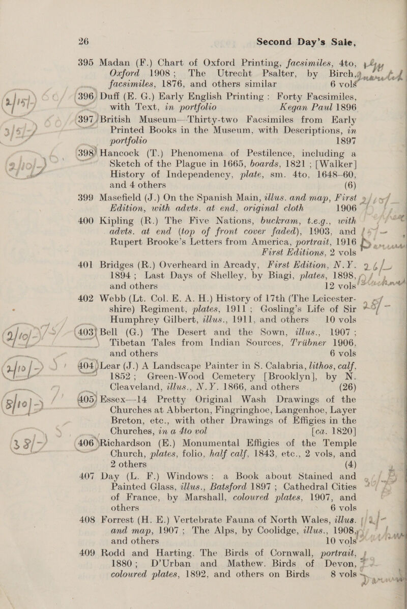 395 Madan (F.) Chart of Oxford Printing, facsimiles, 4to, 4, Oxford 1908; The Utrecht Psalter, by Birch,g facsimiles, 1876, and others similar 6 vols 396) Duff (E. G.) Early English Printing : Forty Facsimiles, = with Text, on ‘portfolio Kegan Paul 1896 | 397) British Museum—-Thirty-two Facsimiles from Karly 3/a/-/ = Printed Books in the Museum, with Descriptions, on y portfolio 1897 1 ae 398) Hancock (T.) Phenomena of Pestilence, including a Cy) &gt; eee Sketch of the Plague in 1665, boards, 1821 ; ; [Walker | &lt;i * History of Independency, plate, sm. 4to, 1648-60, and, 4 others woe 399 Masefield (J.) On the Spanish Micsivl illus. and map, First 9) 47] Edition, with advts. at end, original cloth 1906°4) f 400 Kipling (R.) The Five Nations, buckram, t.e.g., with fi advts. at end (top of front cover faded), 1903, and /+~ Rupert Brooke’s Letters from America, portrait, 1916 Forst Editions, 2 vols 401 Bridges (R.) Overheard in Arcady, Farst Hdition, N.Y. 2 6, a 1894 ; Last Days of Shelley, by Biagi, plates, 1898, 7), and others 12 vols! Ano 402 Webb (Lt. Col. E. A. H.) History of 17th (The Leicester- _ : shire) Regiment, plates, 1911; Gosling’s Life of Sir y ie on YA be Humphrey Gilbert, allus., 1911, and others 10 vols (a, to)- /3/ (403| Bell (G.) The Desert saa BhE Sown, illus., 1907 ; ey pet Tibetan Tales from Indian Sources, Triibner 1906, Duww AA i a ae and others 6 vols x vy eee 404 )Lear | (J.) A Landscape Painter in S. Calabria, lithos, calf, be “= 1852; Green-Wood Cemetery [Brooklyn], by N. pete: ) te Cleaveland, illus., N.Y. 1866, and others (26) (aft 4 a a § | 405) Essex—14 Pretty Original Wash Drawings of the Ct ~ Churches at Abberton, Fingringhoe, Langenhoe, Layer Breton, etc., with other Drawings of Effigies in the AS a Churches, in a 4to vol [ca. 1820] Bed hae 4 406 ‘Richardson (E.) Monumental Effigies of the Temple edi ~*~ Church, plates, folio, half calf, 1843, etc., 2 vols, and _ 2 others (4) 407 Day (L. F.) Windows: a Book about Stained and . 9 /_ Painted Glass, tllws., Batsford 1897 ; Cathedral Cities “~/ of France, by Marshall, coloured plates, 1907, and aa 408 Forrest (H. E.) Vertebrate Fauna of North Wales, illus. |) ajo and map, 1907; The Alps, by Coolidge, dlus., 1908.) a 409 Rodd and Harting. The Birds of Cornwall, portrait, ; . 1880; D’Urban and Mathew. Birds of Devon, ~ - coloured plates, 1892, and others on Birds 8 vols =. pres . 