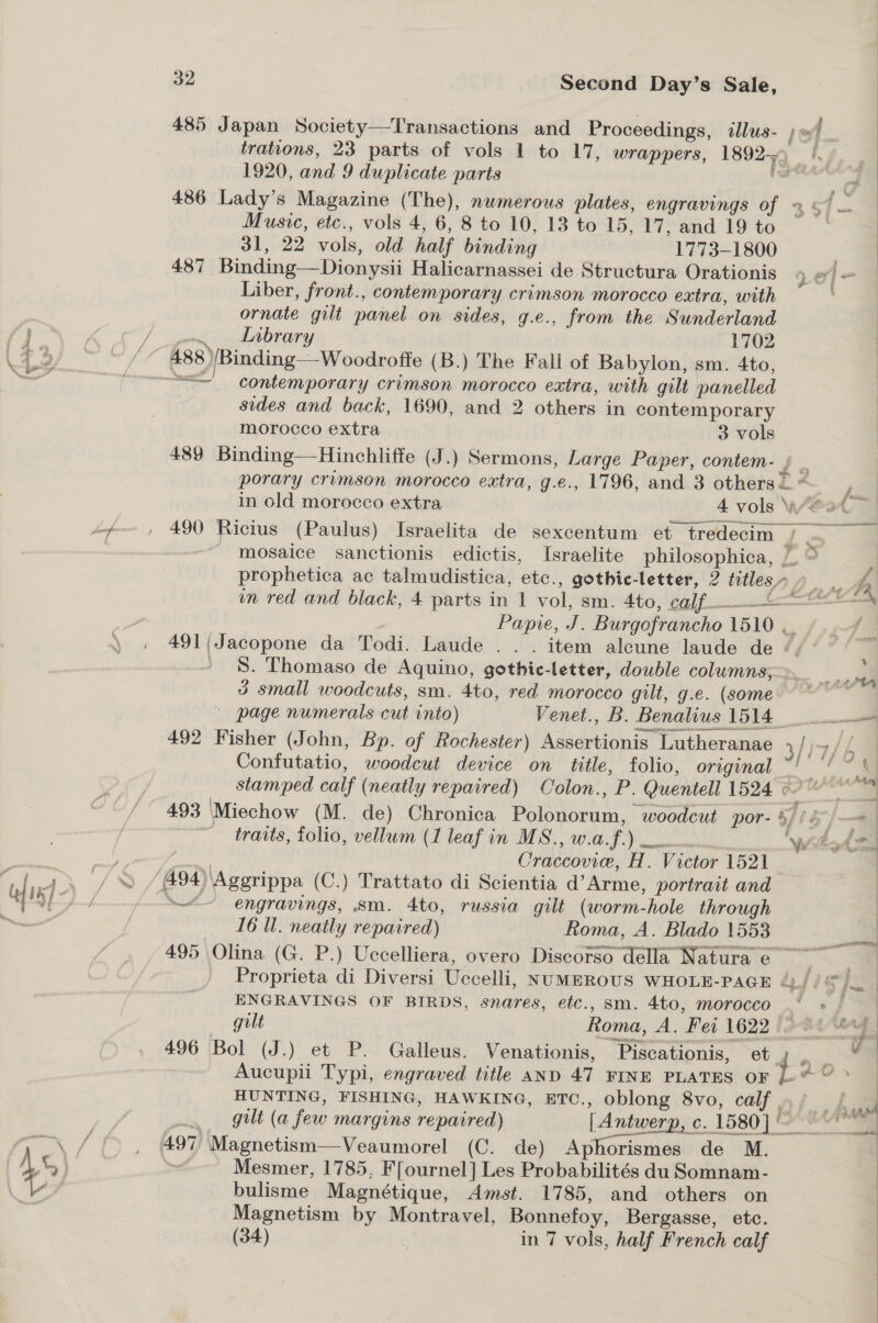 Z % § qiclacep Wicncs 485 Japan Society—Transactions and Proceedings, illus- | | trations, 23 parts of vols 1 to 17, wrappers, 1892+) |. 486 Lady’s Magazine (The), numerous plates, engravings of 2 ye Music, etc., vols 4, 6, 8 to 10, 13 to 15, 17, and 19 to : 31, 22 vols, old half binding 1773-1800 4 487 Binding—Dionysii Halicarnassei de Structura Orationis 4 «/— Liber, front., contemporary crimson morocco extra, with ornate gilt panel on sides, g.e., from the Sunderland . Lrbrary 1702 488 )/Binding—Woodroffe (B.) The Fall of Babylon, sm. 4to, “=~ contemporary crimson morocco extra, with gilt panelled sides and back, 1690, and 2 others in contemporary morocco extra 3 vols 489 Binding—Hinchliffe (J.) Sermons, Large Paper, contem- { _ porary crimson morocco extra, g.e., 1796, and 3 others =. * in old morocco extra 4 vols Were ort 490 Ricius (Paulus) Israelita de sexcentum et tredecim / mosaice sanctionis edictis, Israelite philosophica, | prophetica ac talmudistica, etc., gothic-letter, 2 titles O yA in red and black, 4 parts in 1 vol, sm. 4to, calf Papre, J. Burgofrancho 1510 ~~ ..4 491(/Jacopone da Todi. Laude .. . item alcune laude de °/ ° ) §. Thomaso de Aquino, gothie-letter, double columns, 3 small woodcuts, sm. 4to, red morocco gilt, g.e. (some - page numerals cut into) Venet., B. Benalius 1514 492 Fisher (John, Bp. of Rochester) Assertionis Lutheranae 5/ 7/4 Confutatio, woodcut device on title, folio, original ~' : aa stamped calf (neatly repaired) Colon., P. Quentell 1524 of ee 493 ‘Miechow (M. de) Chronica Polonorum, woodcut por- %//é [ee traits, folio, vellum (1 leaf in MS., w.a.f.) 0 Wibod Craccovie, H. Victor 1521  ~~ engravings, sm. 4to, russia gilt (worm-hole through 16 Il. neatly repaired) | Roma, A. Blado 1553 495 Olina (G. P.) Uccelliera, overo Discorso della Natura e Proprieta di Diversi Uccelli, NumBROUS WHOLE-PAGE Te ie ee ENGRAVINGS OF BIRDS, snares, etc., sm. 4to, morocco —, gilt Roma, A. Fei 1622 [3-a4/erg | 496 Bol (J.) et P. Galleus. Venationis, Piscationis, et ~. Aucupii Typi, engraved title AnD 47 FINE PLATES OF i eae HUNTING, FISHING, HAWKING, ETC., oblong 8vo, calf .. / A wil gilt (a few margins repaired) [Antwerp, ¢. 1580]! Mesmer, 1785, F[ournel] Les Probabilités du Somnam- bulisme Magnétique, Amst. 1785, and others on Magnetism by Montravel, Bonnefoy, Bergasse, etc. (34) | in 7 vols, half French calf