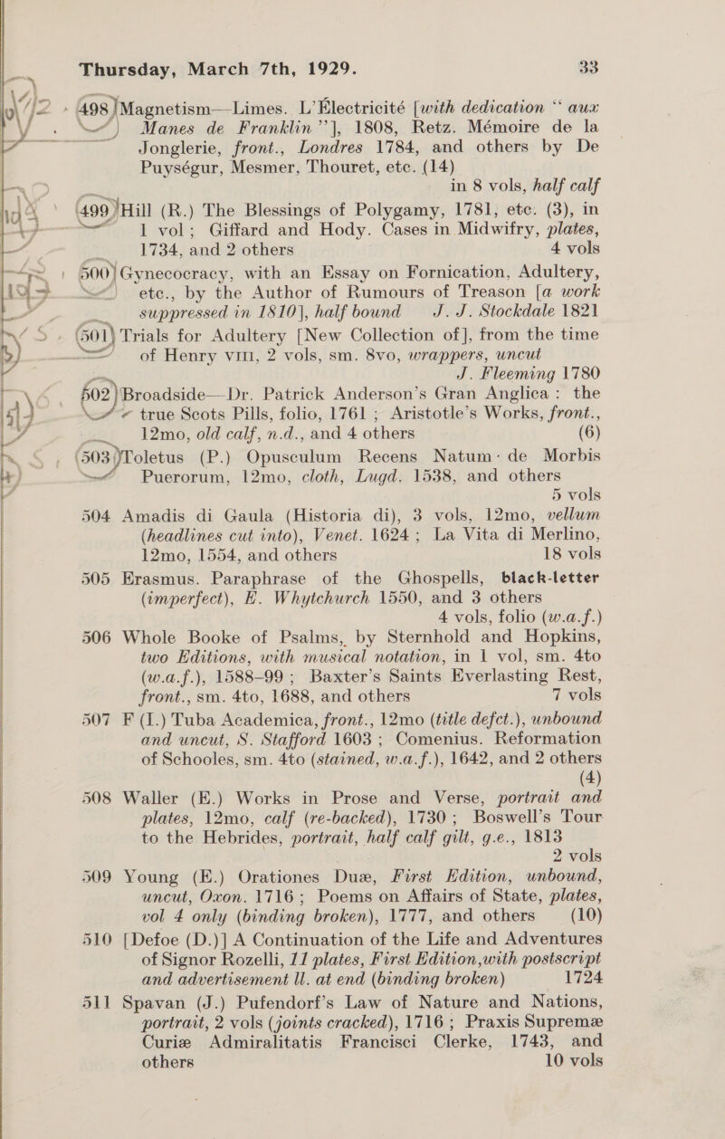   mg a  Thursday, March 7th, 1929. 33 Jonglerie, front., Londres 1784, and others by De Puységur, Mesmer, Thouret, etc. (14) in 8 vols, half calf 499 ) Hill (R.) The Blessings of Polygamy, 1781, ete. (3), in “| vol; Giffard and Hody. Cases in Midwifry, plates, 1734, and 2 others 4 vols 500) Gynecocracy, with an Essay on Fornication, Adultery, “&lt;&lt; ete., by the Author of Rumours of Treason [a work suppressed in 1810], half bound J. J. Stockdale 1821 Ne } of Henry vin, 2 vols, sm. 8vo, wrappers, uncut J. Fleeming 1780 fo2 2}Broadside—Dr. Patrick Anderson’s Gran Anglica: the - true Scots Pills, folio, 1761 ; Aristotle’s Works, front., ai Tmo, a calf, n.d., and 4 others (6) (503)Poletus (P p. co ee Recens Natum: de Morbis oe 12mo, cloth, Lugd. 1538, and others 5 vols 504 Amadis di Gaula (Historia di), 3 vols, 12mo, vellum (headlines cut into), Venet. 1624; La Vita di Merlino, 12mo, 1554, and others 18 vols 505 Erasmus. Paraphrase of the Ghospells, black-letter (imperfect), H. Whytchurch 1550, and 3 others 4 vols, folio (w.a.f.) 506 Whole Booke of Psalms, by Sternhold and Hopkins, two Editions, with musical notation, in | vol, sm. 4to (w.a.f.), 1588-99 ; Baxter’s Saints Everlasting Rest, front., sm. 4to, 1688, and others 7 vols 507 F (1.) Tuba Academica, front., 12mo (title defct.), unbound and uncut, S. Stafford 1603 ; ON Aeate Reformation of Schooles, sm. 4to (stained, w.a.f.), 1642, and 2 others (4) 508 Waller (E.) Works in Prose and Verse, portrait and plates, 12mo, calf (re-backed), 1730; Boswell’s Tour to the Hebrides, portrait, wa calf gilt, g.e., 1813 2 vols 509 Young (E.) Orationes Bags First Hdition, unbound, uncut, Oxon. 1716; Poems on Affairs of State, plates, vol 4 only (binding broken), 1777, and others (10) 510 [Defoe (D.)] A Continuation of the Life and Adventures of Signor Rozelli, 11 plates, First Edition with postscript and advertisement ll. at end (binding broken) 1724 511 Spavan (J.) Pufendorf’s Law of Nature and Nations, portrait, 2 vols (joints cracked), 1716 ; Praxis Supreme Curie Admiralitatis Francisci Clerke, 1743, and