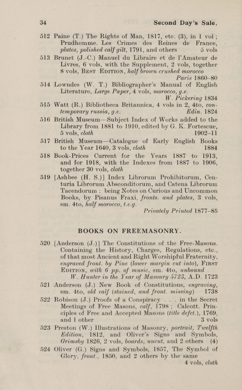 518 519 523 524 Second Day’s Sale, Paine (T.) The Rights of Man, 1817, etc. (3), in 1 vol; Prudhomme. Les Crimes des Reines de France, plates, polished calf gilt, 1791, and others 5 vols Brunet (J.-C.) Manuel du Libraire et de l’Amateur de Livres, 6 vols, with the Supplement, 2 vols, together 8 vols, Best Epition, half brown crushed morocco Paris 1860-80 Lowndes (W. T.) Bibliographer’s Manual of English Literature, Large Paper, 4 vols, morocco, g.e. W. Pickering 1834 Watt (R.) Bibliotheca Britannica, 4 vols in 2, 4to, con- temporary russia, g.e. Edin. 1824 British Museum—Subject Index of Works added to the Library from 1881 to 1910, edited by G. K. Fortescue, 5 vols, cloth 1902-11 British Museum—Catalogue of Early English Books to the Year 1640, 3 vols, cloth 1884 Book-Prices Current for the Years 1887 to 1913, and for 1918, with the Indexes from 1887 to 1906, together 30 vols, cloth {|Ashbee (H. 8.)] Index Librorum Prohibitorum, Cen- turia Librorum Absconditorum, and Catena Librorum Tacendorum : being Notes on Curious and Uncommon Books, by Pisanus Fraxi, fronts. and plates, 3 vols, sm. 4to, half morocco, t.e.g. Privately Printed 1877-85 BOOKS ON FREEMASONRY. {Anderson (J.)| The Constitutions of the Free-Masons. Containing the History, Charges, Regulations, etc., of that most Ancient and Right Worshipful Fraternity, engraved front. by Pine (lower margin cut into), First EDITION, with 6 pp. of music, sm. 4to, unbound W. Hunter in the Year of Masonry 5723, A.D. 1723 Anderson (J.) New Book of Constitutions, engraving, sm. 4to, old caif (stained, and front. missing) 1738 Robison (J.) Proofs of a Conspiracy . . . in the Secret Meetings of Free Masons, calf, 1798; Calcott. Prin- ciples of Free and Accepted Masons (title defct.), 1769, and | other 3 vols Preston (W.) Illustrations of Masonry, portrait, Twelfth Edition, 1812, and Oliver’s Signs and Symbols, Grimsby 1826, 2 vols, boards, uncut, and 2 others (4) Oliver (G.) Signs and Symbols, 1857, The Symbol of Glory, front., 1850, and 2 others by the same