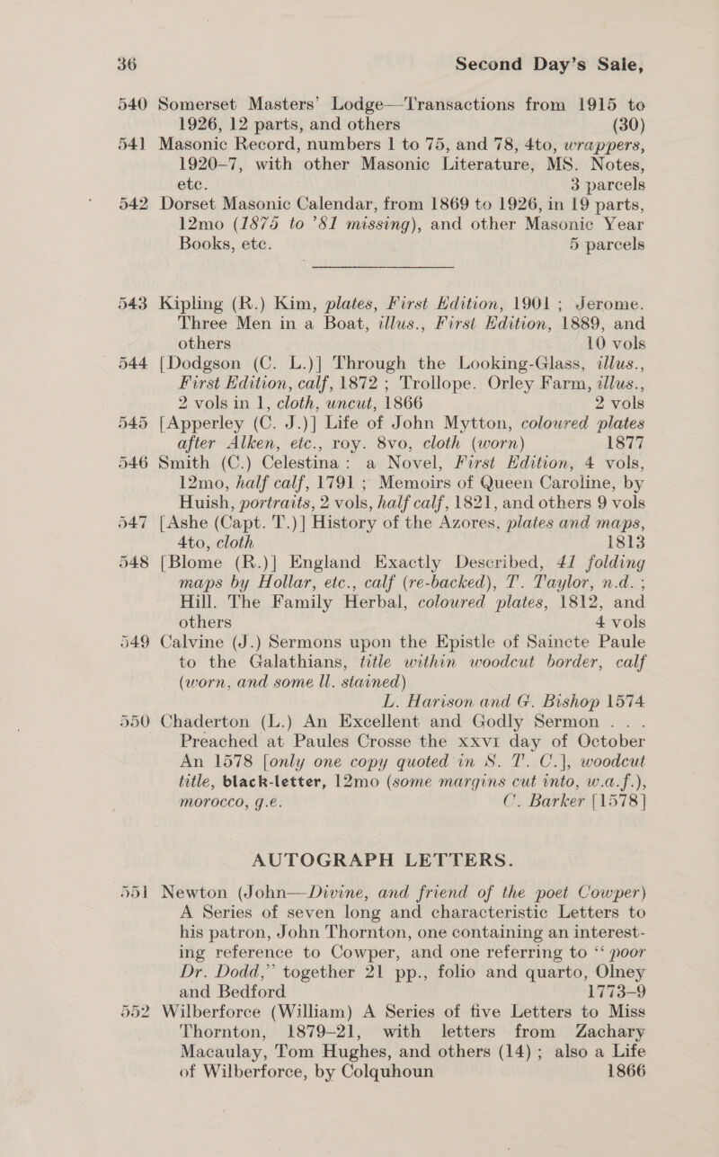 549 Somerset Masters’ Lodge—-Transactions from 1915 te Masonic Record, numbers | to 75, and 78, 4to, wrappers, 1920-7, with other Masonic Literature, MS. Notes, etc. 3 parcels Dorset Masonic Calendar, from 1869 to 1926, in 19 parts, 12mo (1875 to ’81 missing), and other Masonic Year Books, ete. 5 parcels Kipling (R.) Kim, plates, First Hdition, 1901 ; Jerome. Three Men in a Boat, illus., First Edition, 1889, and {Dodgson (C. L.)] Through the Looking-Glass, dllus., First Edition, calf, 1872 ; ‘Trollope. Orley Farm, allus., [Apperley (C. J.)] Life of John Mytton, coloured plates after Alken, etc., roy. 8vo, cloth (worn) 1877 12mo, half calf, 1791 ; Memoirs of Queen Caroline, by Huish, portraits, 2 vols, half calf, 1821, and others 9 vols {Ashe (Capt. T.)] History of the Azores, plates and maps, Ato, cloth 1813 {Blome (R.)] England Exactly Described, 41 folding maps by Hollar, etc., calf (re-backed), T. Taylor, n.d. , Hill. The Family Herbal, coloured plates, 1812, and others . 4 vols Calvine (J.) Sermons upon the Epistle of Saincte Paule to the Galathians, title within woodcut border, calf (worn, and some ll. stained) L. Harison and G. Bishop 1574 Chaderton (L.) An Excellent and Godly Sermon . Preached at Paules Crosse the xxvi day of October An 1578 [only one copy quoted in S. T. C.], woodcut title, black-letter, 12mo (some margins cut into, w.a.f.), morocco, g.é. 7 C. Barker [1578 } AUTOGRAPH LETTERS. A Series of seven long and characteristic Letters to his patron, John Thornton, one containing an interest- ing reference to Cowper, and one referring to ‘‘ poor Dr. Dodd,’ together 21 pp., folio and quarto, Olney and Bedford | 1773-9 Thornton, 1879-21, with letters from Zachary Macaulay, Tom Hughes, and others (14); also a Life of Wilberforce, by Colquhoun 1866