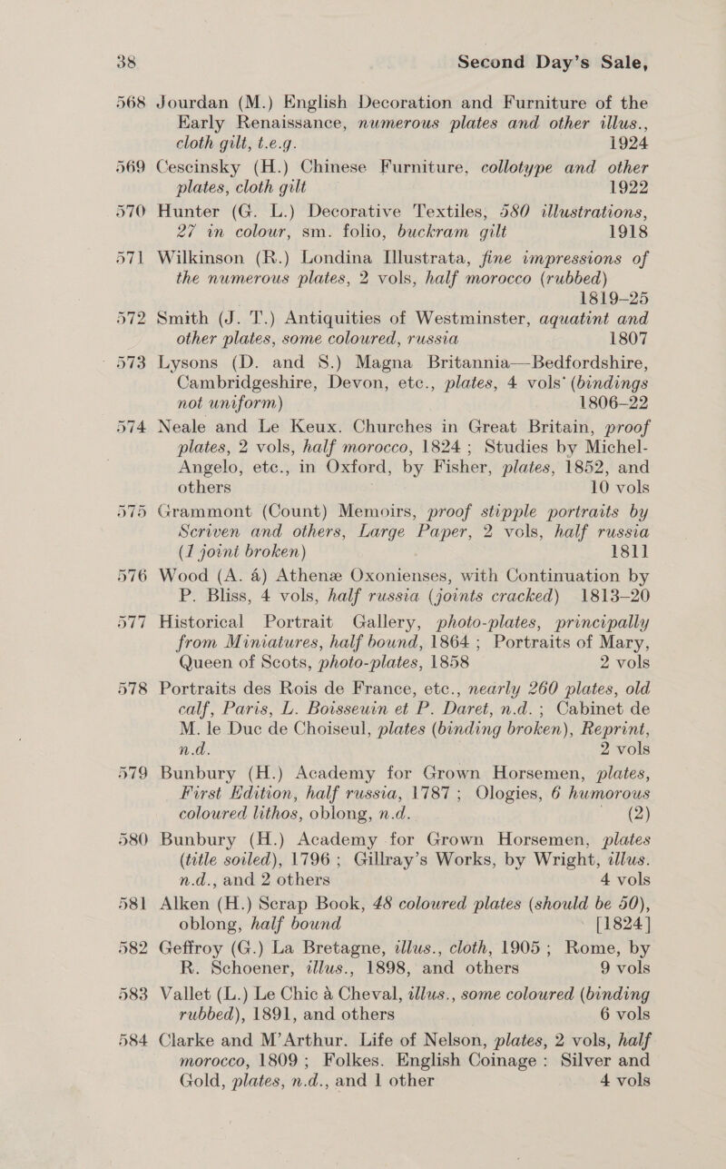 578 Jourdan (M.) English Decoration and Furniture of the Early Renaissance, nwmerous plates and other illus., cloth gilt, t.e.g. 1924 plates, cloth gilt 1922 Hunter (G. L.) Decorative Textiles, 580 illustrations, 27 wn colour, sm. folio, buckram gilt 1918 the numerous plates, 2 vols, half morocco (rubbed) 1819-25 other plates, some coloured, russia 1807 Lysons (D. and 8.) Magna Britannia——Bedfordshire, not uniform) 1806-22 Neale and Le Keux. Churches in Great Britain, proof plates, 2 vols, half morocco, 1824 ; Studies by Michel- Angelo, etc., in Oxford, by Fisher, plates, 1852, and Seriven and others, Large Paper, 2 vols, half russia (1 joint broken) 181] P. Bliss, 4 vols, half russia (joints cracked) 1813-20 Historical Portrait Gallery, photo-plates, principally from Miniatures, half bound, 1864 ; Portraits of Mary, Queen of Scots, photo-plates, 1858 2 vols Portraits des Rois de France, etc., nearly 260 plates, old calf, Paris, L. Boisseuin et P. Daret, n.d. ; Cabinet de M. le Duc de Choiseul, plates (binding broken), Reprint, n.d. 2 vols Bunbury (H.) Academy for Grown Horsemen, plates, First Hdition, half russia, 1787; Ologies, 6 humorous coloured lithos, oblong, n.d. hae) Bunbury (H.) Academy for Grown Horsemen, plates (title soiled), 1796 ; Gillray’s Works, by Wright, dlus. n.d., and 2 others 4 vols Alken (H.) Scrap Book, 48 coloured plates (should be 50), oblong, half bound | ~ [1824] Geffroy (G.) La Bretagne, illus., cloth, 1905 ; Rome, by R. Schoener, illus., 1898, and others 9 vols Vallet (L.) Le Chic &amp; Cheval, allws., some coloured (binding rubbed), 1891, and others 6 vols Clarke and M’Arthur. Life of Nelson, plates, 2 vols, half morocco, 1809; Folkes. English Coinage: Silver and Gold, plates, n.d., and 1 other 4 vols