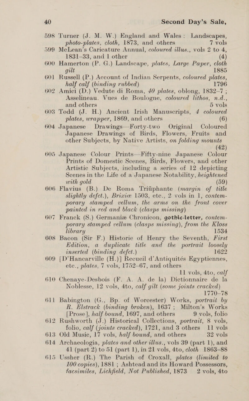 605 606 Second Day’s Sale, Turner (J. M. W.) England and Wales: Landscapes, photo-plates, cloth, 1873, and others 7 vols McLean’s Caricature Annual, coloured illus., vols 2 to 4, 1831-33, and 1 other (4) Hamerton (P. G.) Landscape, plates, Large Paper, cloth gilt 1885 Russell (P.) Account of Indian Serpents, coloured plates, half calf (binding rubbed) 1796 Amici (D.) Vedute di Roma, 40 plates, oblong, 1832-7 ; Asselineau. Vues de Boulogne, coloured lithos, n.d., and others , 5 vols Todd (J. H.) Ancient Irish Manuscripts, 4 coloured plates, wrapper, 1869, and others (6) Japanese Drawings—Forty-two Original Coloured Japanese Drawings of Birds, Flowers, Fruits and other Subjects, by Native Artists, on folding mounts | | (42) Japanese Colour Prints—-Fifty-nine Japanese Colour Prints of Domestic Scenes, Birds, Flowers, and other Artistic Subjects, including a series of 12 depicting Scenes in the Life of a Japanese Notability, heightened with gold (59) Flavius (B.) De Roma Tritphante (margin of title slightly defct.), Brixice 1503, etc., 2 vols in 1, contem- porary stamped vellum, the arms on the front cover painted in red and black (clasps missing) porary stamped vellum (clasps missing), from the Kloss library 1534 Bacon (Sir F.) Historie of Henry the Seventh, forst Edition, a duplicate title and the portrait loosely inserted (binding defct.) 1622 {D’Hancarville (H.)] Recueil d’Antiquités Egyptiennes, etc., plates, 7 vols, 1752-67, and others 11 vols, 4to, calf Chenaye-Desbois (F. A. A. de la) Dictionnaire de la Noblesse, 12 vols, 4to, calf gilt (some joints cracked) | 1770-78 Babington (G., Bp. of Worcester) Works, portrait by R. Elstrack (binding broken), 1637; Milton’s Works [Prose], half bound, 1697, and others 9 vols, folio Rushworth (J.:) Historical Collections, portrait, 8 vols, folio, calf (joints cracked), 1721, and 3 others 11 vols Old Music, 17 vols, half bound, and others 32 vols Archaeologia, plates and other illus., vols 39 (part 1), and 41 (part 2) to 51 (part 1), in 21 vols, 4to, cloth 1863-88 Ussher (R.) The Parish of Croxall, plates (lumited to 100 copies), 1881 ; Ashtead and its Howard Possessors,