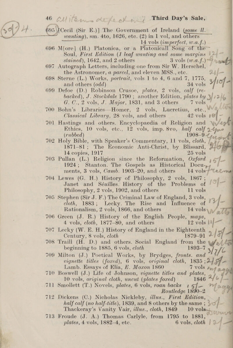 46 696 697 698 699 700 701 702 703 705 Stephen (Sir J. F.) The Criminal Law of England, 3 vols, r f cloth, 1883; Lecky. The Rise and Influence of * Ve Rationalism, 2 vols, 1866, and others 14 vols Vall 706 Green (J. R.) History of the English People, maps, “ 4 vols, cloth, 1877-80, and others 12 vols ij 707 Lecky (W. E. H.) History of England in the Eighteenth , |#f 4 Century, 8 vols, cloth 1879-91 4 / i “7 708 Traill (H. D.) pd others. Social England from the \, [ ine beginning to 1885, 6 vols, cloth 1893-7 ie 709 Milton (J.) Poetical: Works, by Brydges, fronts. and vignette titles (foxed), 6 vols, original cloth, 1835 ; sof, on Lamb. Essays of Elia, Z. Moxon 1860 7 vols Pid weigh 710 Boswell (J.) Life of Johnson, vignette titles and plates, 2/ le q b 713 wanting), sm. 4to, 1626, etc. (2) in 1 vol, and others ~~ 7 as ee 14 vols (amperfect, w.a.f.) Mfore] (H.) Platonica, or a Platonicall Song of the~ Soul, First Edition (1 leaf wanting and some praia beep stained), 1642, and others 3 vols (w.a.f.) “4 Autograph Letters, including one from Sir W. Herschel, the Astronomer, a parcel, and eleven MSS., etc. o4 Sterne (L.) Works, portrait, vols 1 to 4, 6 and 7, 1775, et     and others (odd) 34 vols Defoe (D.) Robinson Crusoe, plates, 2 vols, calf (re- , backed), J. Stockdale 1790 ; another Edition, plates by 3+? G, C., 2 vols, J. Major, 1831, and 3 others 7 vols! Bohn’s Libraries—Homer, 2 vols, Lucretius, ete., Classical Library, 28 vols, and others 42 vols 1 oF - Hastings and others. Encyclopaedia of Religion and \y/4 uf | Ethics, 10 vols, etc., 12 vols, imp. 8vo, half calf ane (rubbed) 1908-9 -7 pan J Holy Bible, with Speaker’s Commentary, 11 vols, cloth, |.) | 1871-81; The Economic Anti-Christ, by Blissard, wb) - 14 copies, 1917 2 vols | &amp; | Pullan (L.) Religion since the Reformation, Oxford , of... 1924; Stanton. The Gospels as Historical Docu-,, | | ments, 3 vols, Camb. 1903-20, and others 14 vols-7teLwnal Lewes (G. H.) History of Philosophy, 2 vols, 1867; . Janet and Séailles. History of the Problems of © Philosophy, 2 vols, 1902, and others 11 vols &amp; # ) 2 z —— mega 10 vols, original cloth, uncut (plates foxed) — 1846 Smollett (T.) Novels, plates, 6 vols, roan backs 1 5J— **f wes Routledge 1890-2 Wise th adap ” half calf (no half-title), 1839, and 8 others by the same ; te Froude (J. A.) Thomas Carlyle, from 1795 to 1881, ° ) plates, 4 vols, 1882-4, etc. 6 vols, cloth | |= 3 : ; }