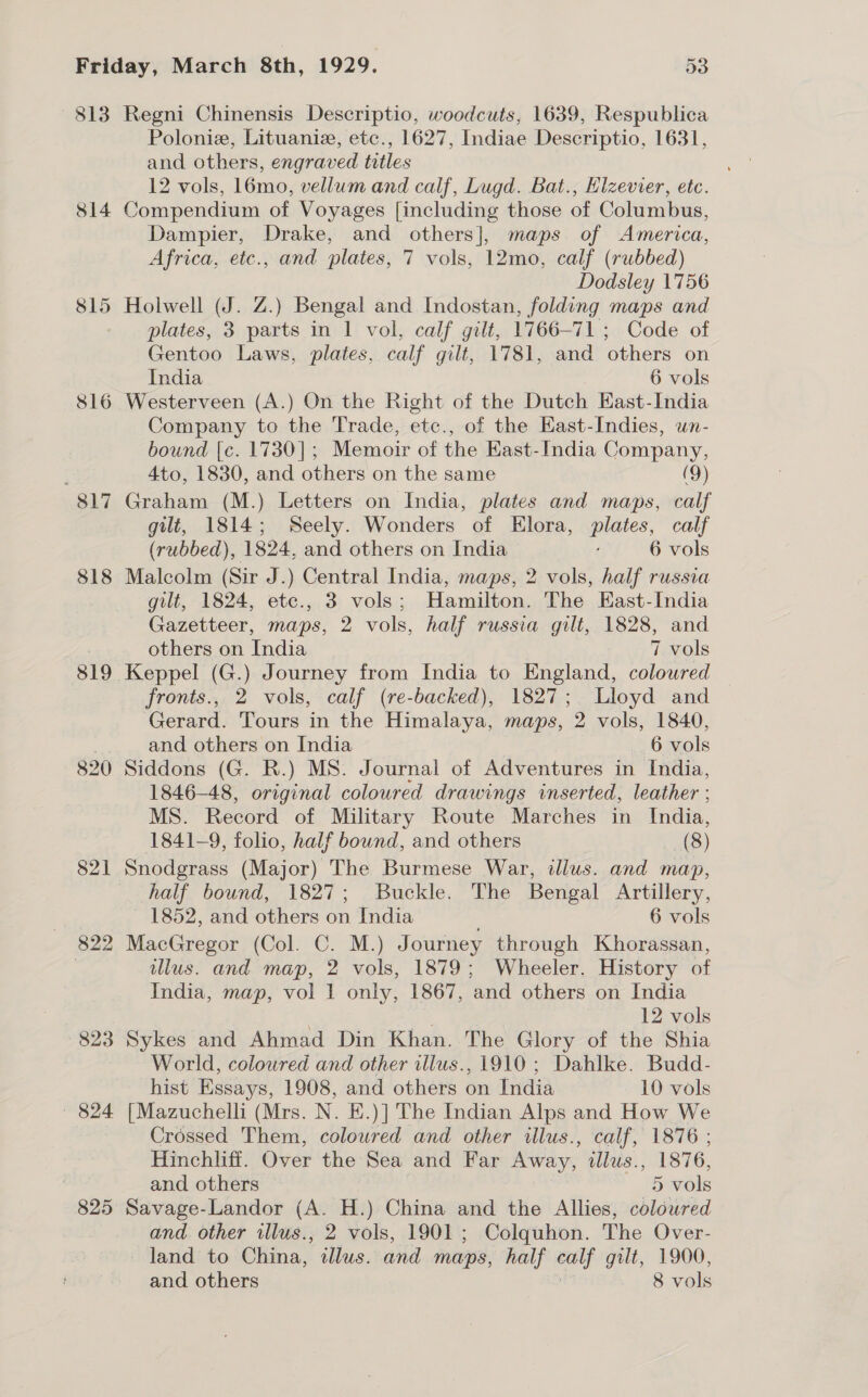 813 814 816 817 818 819 820 823 — 824 825 Regni Chinensis Descriptio, woodcuts, 1639, Respublica Poloniz, Lituaniz, etc., 1627, Indiae Descriptio, 1631, and others, engraved titles 12 vols, 16mo, vellum and calf, Lugd. Bat., Hlzevier, etc. Compendium of Voyages [including those of Columbus, Dampier, Drake, and others], maps of America, Africa, etc., and plates, 7 vols, 12mo, calf (rubbed) Dodsley 1756 Holwell (J. Z.) Bengal and Indostan, folding maps and plates, 3 parts in 1 vol, calf gilt, 1766-71 ; Code of Gentoo Laws, plates, calf gilt, 1781, and others on India 6 vols Westerveen (A.) On the Right of the Dutch East-India Company to the Trade, etc., of the East-Indies, wn- bound [c. 1730]; Memoir of the East-India Company, 4to, 1830, and others on the same (9) Graham (M.) Letters on India, plates and maps, calf gilt, 1814; Seely. Wonders of Elora, plates, calf (rubbed), 1824, and others on India ' 6 vols Malcolm (Sir J.) Central India, maps, 2 vols, half russia gilt, 1824, ete., 3 vols; Hangs The East-India Gazetteer, maps, 2 vols, half russia gilt, 1828, and others on India 7 vols Keppel (G.) Journey from India to England, colowred fronts., 2 vols, calf (re-backed), 1827; Lloyd and Gerard. Tours in the Himalaya, maps, 2 vols, 1840, and others on India 6 vols Siddons (G. R.) MS. Journal of Adventures in India, 1846-48, original coloured drawings inserted, leather ; MS. Record of Military Route Marches in India, 1841-9, folio, half bound, and others (8) Snodgrass (Major) The Burmese War, illus. and map, half bound, 1827; Buckle. The Bengal Artillery, 1852, and others on India 6 vols MacGregor (Col. C. M.) Journey through Khorassan, illus. and map, 2 vols, 1879; Wheeler. History of India, map, vol 1 only, 1867, and others on India . . 12 vols Sykes and Ahmad Din Khan. The Glory of the Shia World, coloured and other illus., 1910; Dahlke. Budd- hist Essays, 1908, and others on India 10 vols [Mazuchelli (Mrs. N. E.)] The Indian Alps and How We Crossed Them, coloured and other illus., calf, 1876 ; Hinchliff. Over the Sea and Far Away, illus., 1876, and others 5 vols Savage-Landor (A. H.) China and the Allies, coloured and. other illus., 2 vols, 1901 ; Colquhon. The Over- land to China, “illus. and maps, half aay gilt, 1900,