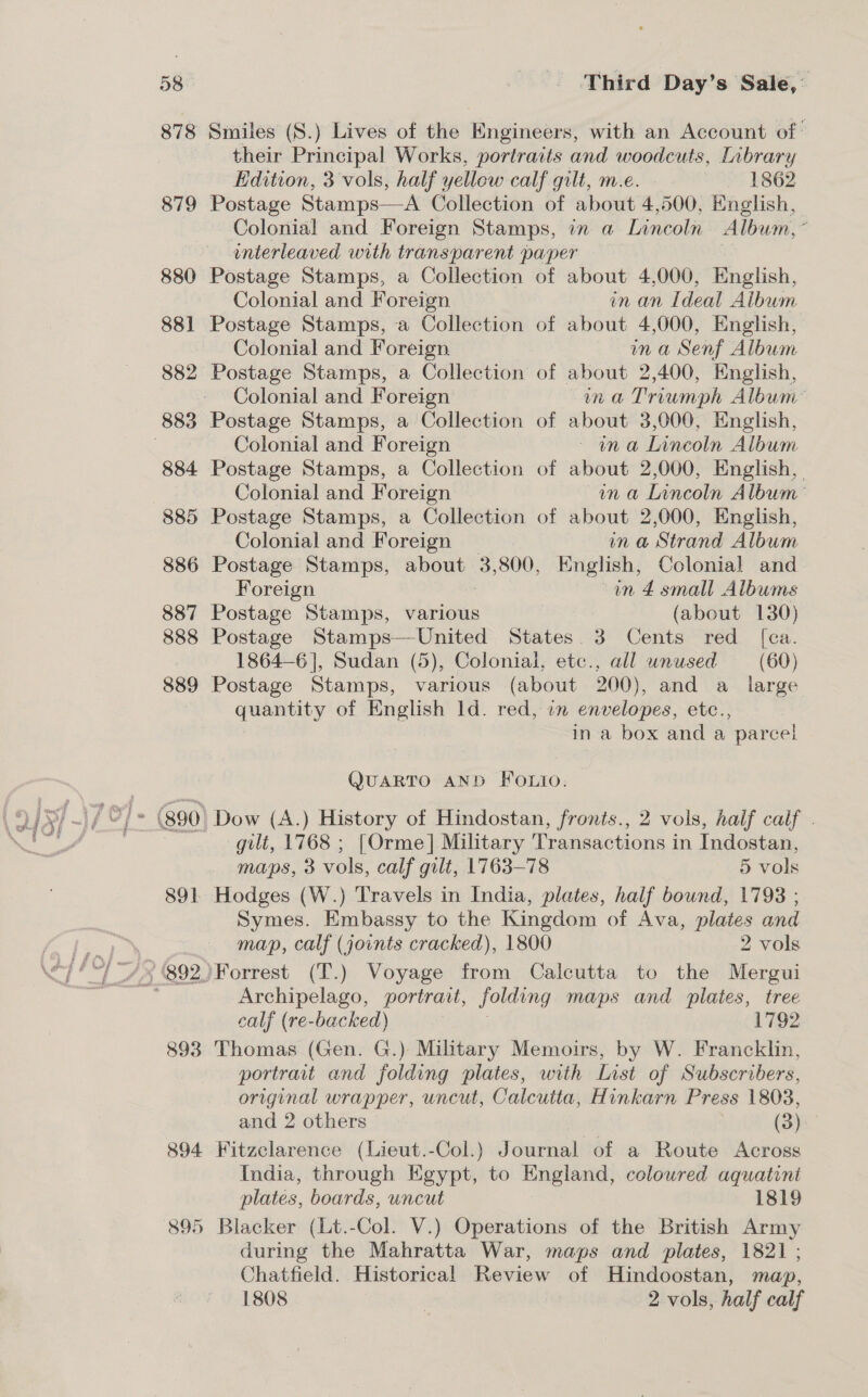 878 879 893 894 895 Smiles (S.) Lives of the Engineers, with an Account of: their Principal Works, portraits and woodcuts, [nbrary Edition, 3 vols, half yellow calf gilt, m.e. | 1862 Postage Stamps—A Collection of about 4,500, English, Colonial and Foreign Stamps, in a Lincoln Album, * interleaved with transparent paper Postage Stamps, a Collection of about 4,000, English, Colonial and Foreign in an Ideal Album Postage Stamps, a Collection of about 4,000, English, Colonial and Foreign in a Senf Album Postage Stamps, a Collection of about 2,400, English, Colonial and Foreign: ma Triumph Album’ Postage Stamps, a Collection of about 3,000, Hnglish, Colonial and Foreign ~ ina Lincoln Album Postage Stamps, a Collection of about 2,000, English, Colonial and Foreign in a Lincoln Album Postage Stamps, a Collection of about 2,000, English, Colonial and Foreign in a Strand Album Postage Stamps, about 3, 800, English, Colonial and Foreign in 4 small Albums Postage Stamps, various (about 130) Postage Stamps—United States. 3 Cents red [ca. 1864-6], Sudan (5), Colonial, etc., all unused (60) Postage Stamps, various (about 200), and a _ large quantity of English ld. red, in envelopes, etc., in a box and a parcel QUARTO AND FOLIO. gilt, 1768 ; [Orme] Military Transactions in Indostan, maps, 3 vols, calf gilt, 1763-78 5 vols Hodges (W.) Travels in India, plates, half bound, 1798 ; Symes. Embassy to the Kingdom of Ava, plates and map, calf (joints cracked), 1800 2 vols Archipelago, portrait, folding maps and plates, tree calf (re-backed) ? 1792 Thomas (Gen. G.) Military Memoirs, by W. Francklin, portrait and folding plates, with List of Subscribers, original wrapper, uncut, Calcutta, Hinkarn Press 1803, and 2 others (3) Fitzclarence (Lieut.-Col.) Journal of a Route Across India, through Egypt, to England, coloured aquatint plates, boards, uncut 1819 Blacker (Lt.-Col. V.) Operations of the British Army during the Mahratta War, maps and plates, 1821; Chatfield. Historical Review of Hindoostan, map, 1808 2 2 vols, half calf