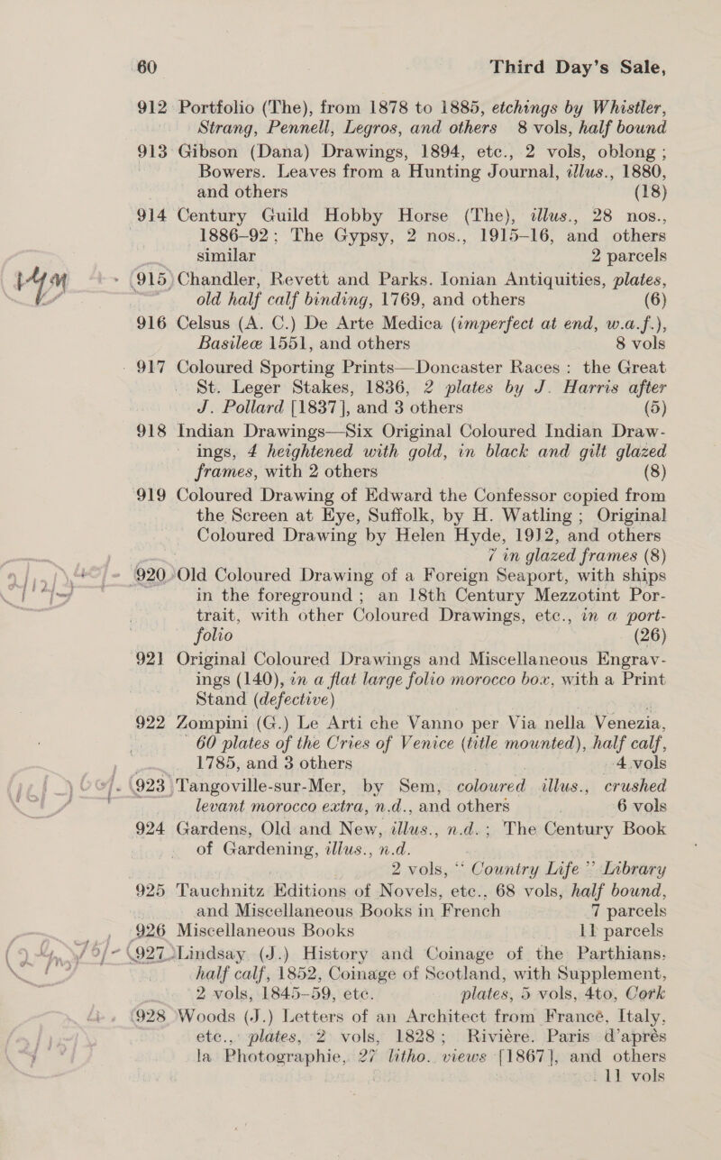 916 918 922 Third Day’s Sale, Portfolio (The), from 1878 to 1885, etchings by Whistler, Strang, Pennell, Legros, and others 8 vols, half bound Gibson (Dana) Drawings, 1894, etc., 2 vols, oblong ; Bowers. Leaves from a Hunting Journal, dJlus., 1880, ~ and others (18) Century Guild Hobby Horse (The), dlus., 28 nos., 1886-92; The Gypsy, 2 nos., 1915-16, and others similar 2 parcels Chandler, Revett and Parks. Ionian Antiquities, plates, old half calf binding, 1769, and others (6) Celsus (A. C.) De Arte Medica (imperfect at end, w.a.f.), Basile 1551, and others 8 vols Coloured Sporting Prints—Doncaster Races: the Great St. Leger Stakes, 1836, 2 plates by J. Harris after J. Pollard [1837], and 3 others (5) Indian Drawings—Six Original Coloured Indian Draw- ings, 4 heightened with gold, in black and gilt glazed frames, with 2 others (8) Coloured Drawing of Edward the Confessor copied from the Screen at Eye, Suffolk, by H. Watling ; Original Coloured Drawing by Helen Hyde, 1912, and others 7 in glazed frames (8) in the foreground ; an 18th Century Mezzotint Por- trait, with other Coloured Drawings, etc., in a port- folio (26) Original Coloured Drawings and Miscellaneous Engrav- ~ ings (140), in a flat large folio morocco box, with a Print Stand (defective) Zompini (G.) Le Arti che Vanno per Via nella Venezia, 60 plates of the Cries of Venice (inte mounted), half calf, 1785, and 3 others 4.vols levant morocco extra, n.d., and others 6 vols Gardens, Old and New, illus., n.d.; The Centiey Book of pipes Se llus., n.d. 2 vols, “ Country Infe’ ’ Library 925 Tauchnitz: Editions of Novels, etc., 68 vols, half bound, &amp; and Miscellaneous Books in French ‘7 parcels 926 Miscellaneous Books Lb parcels \927.Lindsay. (J.) History and Coinage of the Parthians. half calf, 1852, Coinage of Scotland, with Supplement, 2 vols, 1845-59, ete. plates, 5 vols, 4to, Cork etc... plates, 2 vols, 1828; Riviére. Paris. d’aprés la Photographie, 27 litho. views [1867], and others