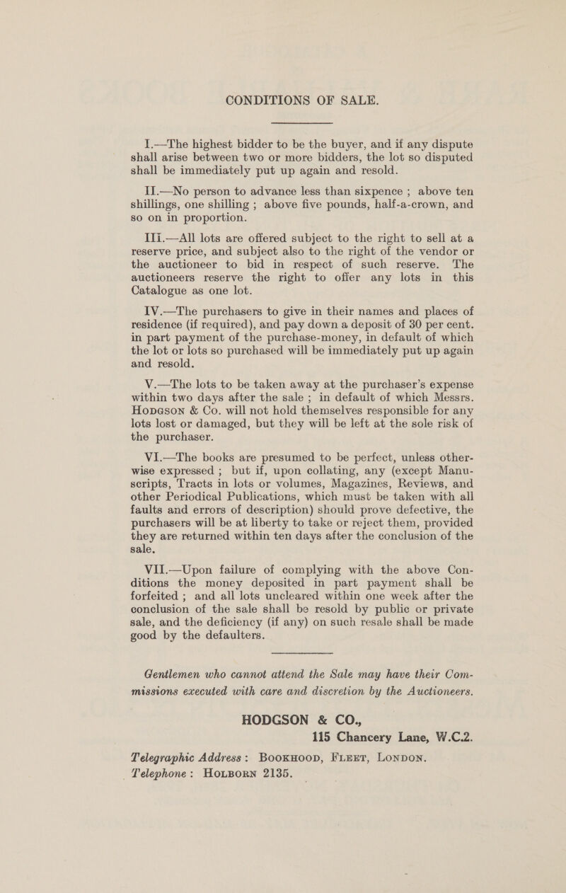 CONDITIONS OF SALE. 1.—The highest bidder to be the buyer, and if any dispute shall arise between two or more bidders, the lot so disputed shall be immediately put up again and resold. IIl.—No person to advance less than sixpence ; above ten shillings, one shilling ; above five pounds, half-a-crown, and so on in proportion. Ili.—All lots are offered subject to the right to seli at a reserve price, and subject also to the right of the vendor or the auctioneer to bid in respect of such reserve. The auctioneers reserve the right to ofier any lots in this Catalogue as one lot. IV.—tThe purchasers to give in their names and places of residence (if required), and pay down a deposit of 30 per cent. in part payment of the purchase-money, in default of which the lot or lots so purchased will be immediately put up again and resold. V.—The lots to be taken away at the purchaser’s expense within two days after the sale ; in default of which Messrs. Hopeson &amp; Co. will not hold themselves responsible for any lots lost or damaged, but they will be left at the sole risk of the purchaser. V1.—The books are presumed to be perfect, unless other- wise expressed ; but if, upon collating, any (except Manu- scripts, Tracts in lots or volumes, Magazines, Reviews, and other Periodical Publications, which must be taken with all faults and errors of description) should prove defective, the purchasers will be at liberty to take or reject them, provided they are returned within ten days after the conclusion of the sale. VII.—Upon failure of complying with the above Con- ditions the money deposited in part payment shall be forfeited ; and all lots uncleared within one week after the conclusion of the sale shall be resold by public or private sale, and the deficiency (if any) on such resale shall be made good by the defaulters. Gentlemen who cannot attend the Sale may have their Com- missions executed with care and discretion by the Auctioneers. HODGSON &amp; CO,, 115 Chancery Lane, W.C.2. Telegraphic Address: BookHoop, FLEET, Lonpon. Telephone: HoLporn 2135.