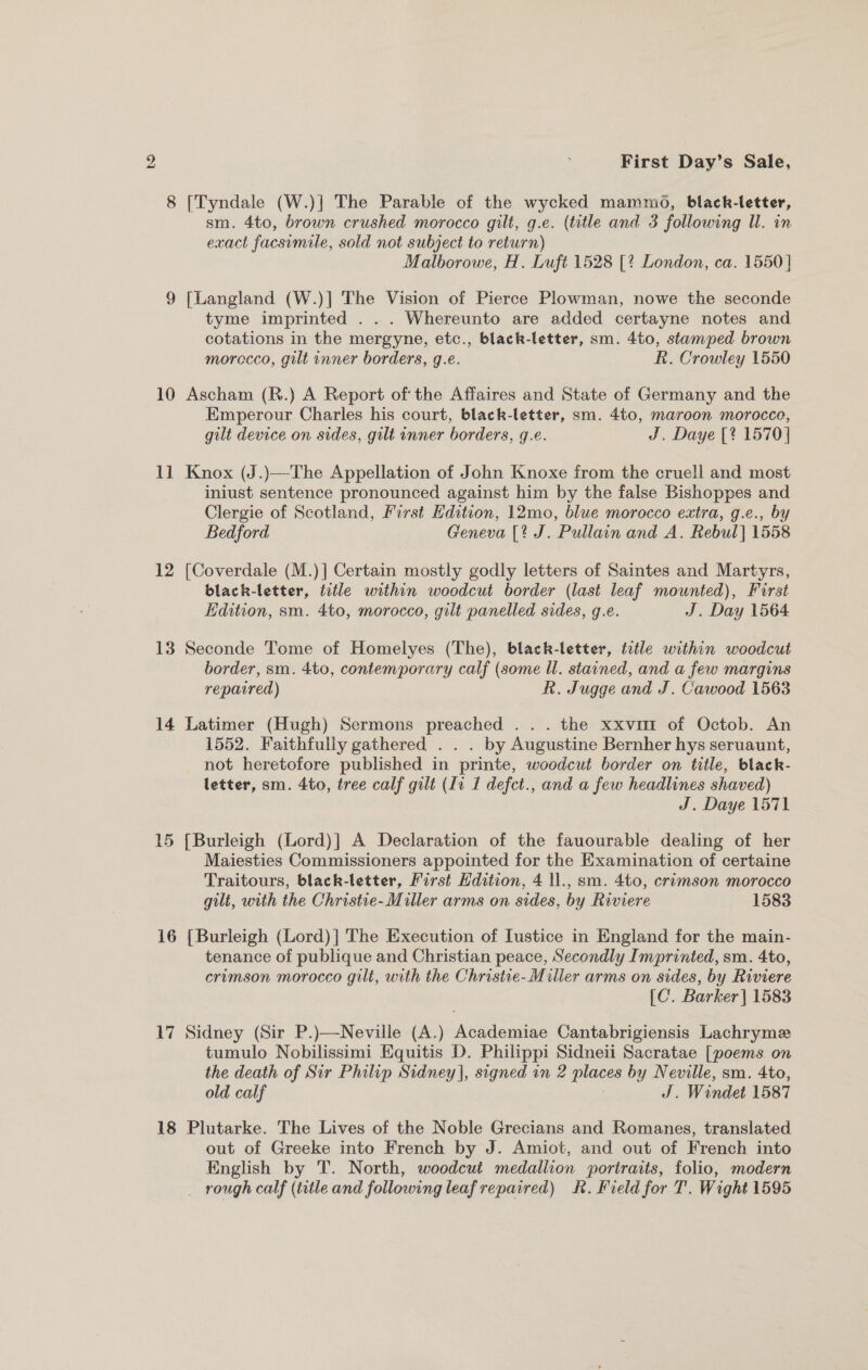 8 [Tyndale (W.)|] The Parable of the wycked mammo, black-letter, sm. 4to, brown crushed morocco gilt, g.e. (title and 3 following Il. in exact facsimile, sold not subject to return) Malborowe, H. Luft 1528 [? London, ca. 1550] 9 [Langland (W.)] The Vision of Pierce Plowman, nowe the seconde tyme imprinted .. . Whereunto are added certayne notes and cotations in the mergyne, etc., black-letter, sm. 4to, stamped brown morccco, gilt inner borders, g.e. R. Crowley 1550 10 Ascham (R.) A Report of‘ the Affaires and State of Germany and the Emperour Charles his court, black-letter, sm. 4t0, maroon morocco, gilt device on sides, gilt inner borders, g.e. J. Daye [? 1570 | 11 Knox (J.)—The Appellation of John Knoxe from the cruell and most iniust sentence pronounced against him by the false Bishoppes and Clergie of Scotland, First Edition, 12mo, blue morocco extra, g.e., by Bedford Geneva [? J. Pullain and A. Rebul] 1558 12 [Coverdale (M.)] Certain mostly godly letters of Saintes and Martyrs, black-letter, title within woodcut border (last leaf mounted), First Edition, sm. 4to, morocco, gilt panelled sides, g.e. J. Day 1564 13 Seconde Tome of Homelyes (The), black-letter, title within woodcut border, sm. 4to, contemporary calf (some Ul. stained, and a few margins repavred) R. Jugge and J. Cawood 1563 14 Latimer (Hugh) Sermons preached .. . the xxvmt of Octob. An 1552. Faithfully gathered . . . by Augustine Bernher hys seruaunt, not heretofore published in printe, woodcut border on title, black- letter, sm. 4to, tree calf gilt (Li 1 defct., and a few headlines shaved) J. Daye 1571 15 [Burleigh (Lord)] A Declaration of the fauourable dealing of her Maiesties Commissioners appointed for the Examination of certaine Traitours, black-letter, First Hdition, 4 ll., sm. 4to, crimson morocco gilt, with the Christie- Miller arms on sides, by Riviere 1583 16 [Burleigh (Lord) |] The Execution of Iustice in England for the main- tenance of publique and Christian peace, Secondly Imprinted, sm. 4to, erumson morocco gilt, with the Christie- Miller arms on sides, by Riviere [C. Barker] 1583 17 Sidney (Sir P.)—Neville (A.) Academiae Cantabrigiensis Lachryme tumulo Nobilissimi Equitis D. Philippi Sidneii Sacratae [poems on the death of Sir Philip Sidney], signed in 2 pias by Neville, sm. 4to, old calf J. Windet 1587 18 Plutarke. The Lives of the Noble Grecians and Romanes, translated out of Greeke into French by J. Amiot, and out of French into English by 'T. North, woodcut medallion portraits, folio, modern _ rough calf (title and following leafrepaired) KR. Field for T. Wight 1595