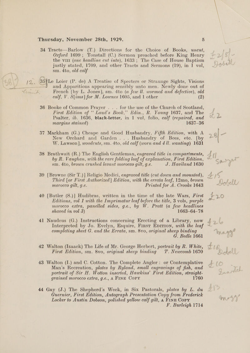 34 Tracts—Barlow (T.) Directions for the Choice of Books, uncut, Oxford 1699; 'Tonstall (C.) Sermon preached before King Henry the vit (one headline cut into), 1633 ; The Case of House Baptism justly stated, 1709, and other Tracts and Sermons (19), in 1 vol, sm. 4to, old calf Oe Loier (P. de) A Treatise of Specters or Straunge Sights, Visions - and Apparitions appearing sensibly unto men. Newly done out of French [by L. Jones], sm. 4to (a few Ul. wormed and defective), old calf, V. S[ems] for M. Lownes 1605, and | other (2) 36 Booke of Common Prayer . . . for the use of the Church of Scotland, First Edition of “‘ Laud’s Book,” Hdin., Rk. Young 1637, and The Psalter, 2b. 1636, black-letter, in 1 vol, folio, calf (repaired, and margins stained) 1637-36 New Orchard and Garden ... Husbandry of Bees, etc. [by W. Lawson], woodcuts, sm. 4to, old calf (worn and 4 ll. wanting) 1631 38 Brathwait (R.) The English Gentleman, engraved title in compartments, . by R. Vaughan, with the rare folding leaf of explanation, First Edition, ‘ sm. 4to, brown crushed levant morocco gilt, g.e. J. Haviland 1630 39 [Browne (Sir T.)] Religio Medici, engraved title (cut down and mounted), Third [or First Authorized] Edition, with the errata leaf, 12mo, brown morocco gilt, g.e. Printed for A. Crooke 1643 40 [Butler (S.)] Hudibras, written in the time of the late Wars, Furst Editions, vol 1 with the Imprimatur leaf before the title, 3 vols, purple morocco extra, panelled sides, g.e., by W. Pratt (a few headlines shaved in vol 3) 1663-64-78 4] Naudeus (G.) Instructions concerning Erecting of a Library, now Sitepay completing sheet G. and the Errata, sm. 8vo, original sheep binding G. Bedle 1661 42 Walton (Izaack) The Life of Mr. George Herbert, portract by R. White, First Edition, sm. 8vo, original sheep binding TT. Newcomb 1670 43 Walton (I.) and C. Cotton. The Complete Angler: or Contemplative Man’s Recreation, plates by Ryland, small engravings of fish, and portrait of Sir H. Wotton inserted, Hawkins’ First Edition, straight- grained morocco extra, g.e., A FINE Copy 1760 44 Gay (J.) The Shepherd’s Week, in Six Pastorals, plates by L. du Guernier, First Edition, Autograph Presentation Copy from Frederick Locker to Austin Dobson, polished yellow calf gilt, a Fins Copy _-