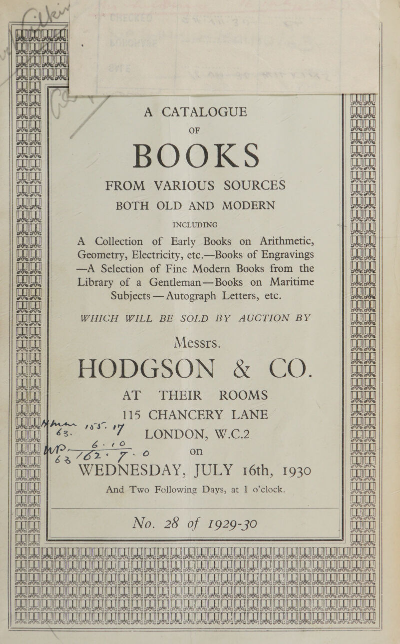      Seeeeecesesces ‘aa om Heerceseseeaec: SSeeese    C ej | aaa a (3 | RL, a 4 C Te a UG, oF a 4 a 7 = om a) SS St Std ‘i i - ~ ' cé Ciclo ciec Ch | Sper, perm U   Pole chetetet etc) =/s)sjs=)=t=r = A CATALOGUE BOOKS FROM VARIOUS SOURCES BOTH OLD AND MODERN INCLUDING  A Collection of Early Books on Arithmetic, Geometry, Electricity, etc.—Books of Engravings —A Selection of Fine Modern Books from the Library of a Gentleman—Books on Maritime Subjects — Autograph Letters, etc.     ii WHICH WILL BE SOLD BY AUCTION BY | Messrs. eae : “ HODGSON &amp; CO. Conn | AT THEIR ROOMS ian __ 115 CHANCERY LANE tou | &lt;=: ae u LONDON, W.C.2 UH é JO 2. . va - O on * WEDNESDAY, JULY 16th, 1930 And Two Following Days, at 1 o’clock.      No. 28 of 1929-30                                              Re eee ee eee ees Ne rea eee eae eee Free ee Sea eee Ae ee Mee eee Ree ee es eRe eee eee Ne eee eee eee PETER EIR CIC UICC IDOE    cece | tat tat   doce eee eee eee eee eee eee | ieee ecco eee Siete 4 os a, a. a a ‘cl gi gle      i &gt; U7 OG al (ay a eee ee Se ee C—  ; ets) aaliee »;- ae &gt; a we al A A a a A a “a 1 Si] Sho A _| i] : a a  