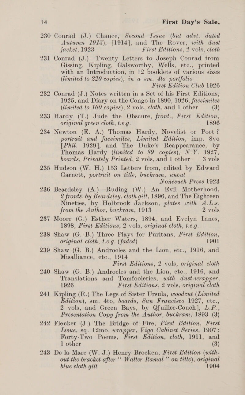 230 243 Conrad (J.) Chance, Second Issue (but advt. dated Autumn 1913), [1914], and The Rover, with dust jacket, 1923 First Editions, 2 vols, cloth Conrad (J.)—Twenty Letters to Joseph Conrad from Gissing, Kipling, Galsworthy, Wells, etc., printed with an Introduction, in 12 booklets of various sizes (limited to 220 copies), in a sm. 4to portfolio First Edition Club 1926 Conrad (J.) Notes written in a Set of his First Editions, 1925, and Diary on the Congo in 1890, 1926, facsimiles (lumited to 100 copies), 2 vols, cloth, and 1 other (3) Hardy (T.) Jude the Obscure, front., First Edition, original green cloth, t.e.g. 1896 Newton (E. A.) Thomas Hardy, Novelist or Poet ? portrait and facsimiles, Limited Hdition, imp. 8vo [Phil. 1929], and The Duke’s Reappearance, by Thomas Hardy (limited to 89 copies), N.Y. 1927, boards, Privately Printed, 2 vols, and 1 other 3 vols Hudson (W. H.) 153 Letters from, edited by Edward Garnett, portrait on title, buckram, uncut Nonesuch Press 1923 Beardsley (A.)—Ruding (W.) An Evil Motherhood, 2 fronts. by Beardsley, cloth gilt, 1896, and The Eighteen Nineties, by Holbrook Jackson, plates with A.L.s. from the Author, buckram, 1913 2 vols Moore (G.) Esther Waters, 1894, and Evelyn Innes, 1898, First Editions, 2 vols, original cloth, t.e.g. Shaw (G.:'B.) Three Plays for Puritans, First Hdition, original cloth, t.e.g. (faded) 1901 Shaw (G. B.) Androcles and the Lion, etc., 1916, and Misalliance, etc., 1914 First Editions, 2 vols, original cloth Shaw (G. B.) Androcles and the Lion, etc., 1916, and Translations and Tomfooleries, with dust-wrapper, 1926 First Editions, 2 vols, original cloth Kipling (R.) The Legs of Sister Ursula, woodcut (Limited Edition), sm. 4to, boards, San Francisco 1927, etc., 2 vols, and Green Bays, by QJ[uiller-Couch], L.P., Presentation Copy from the Author, buckram, 1893 (3) Flecker (J.) The Bridge of Fire, First Hdition, First Issue, sq. 12mo, wrapper, Vigo Cabinet Serres, 1907; Forty-Two Poems, First Edition, cloth, 1911, and 1 other (3) De la Mare (W. J.) Henry Brocken, First Edition (with- out the bracket after ‘‘ Walter Ramal”’ on title), original blue cloth gilt 1904