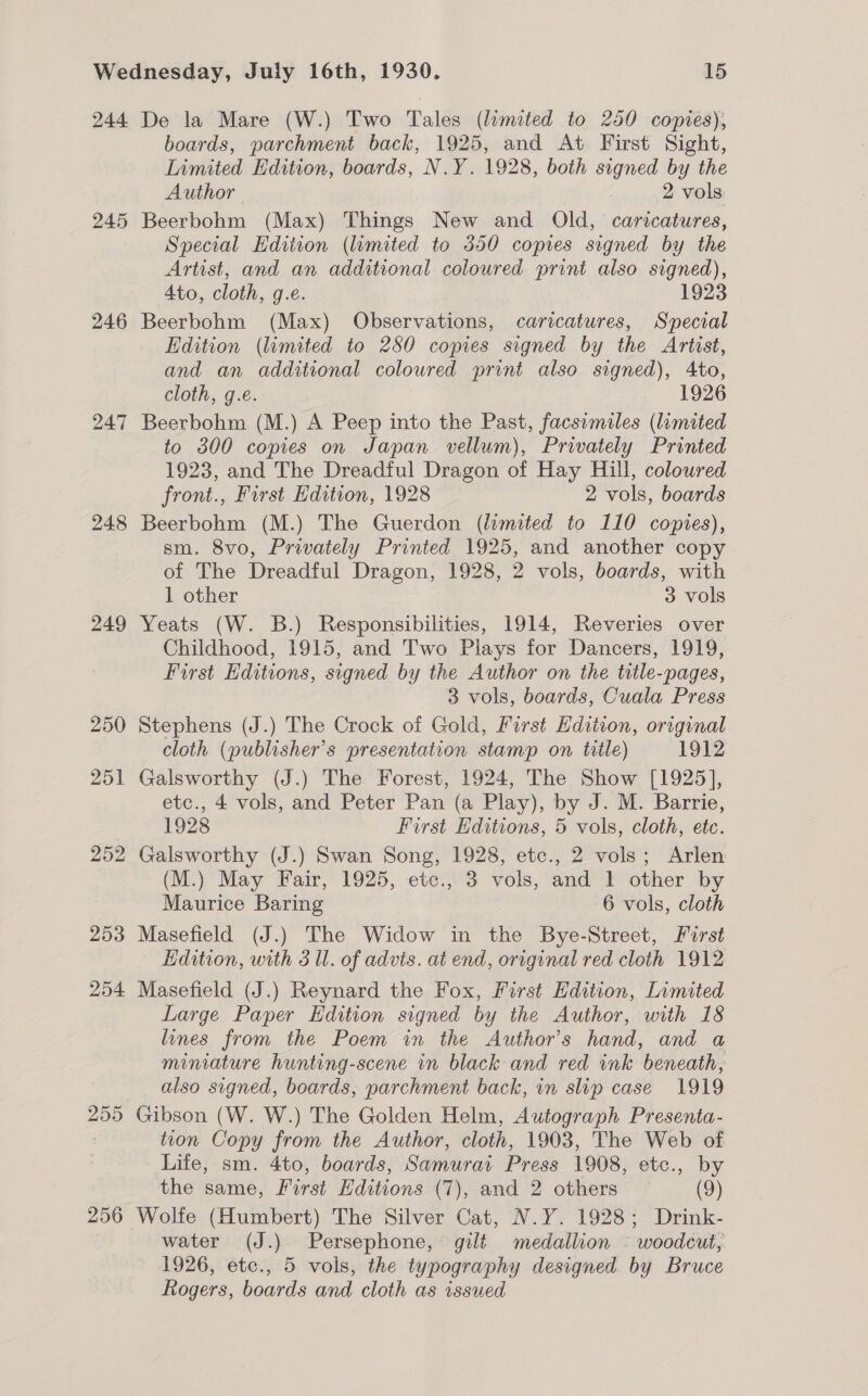 244 245 246 247 248 249 250 251 252 253 254 255 256 De la Mare (W.) Two Tales (limited to 250 copies), boards, parchment back, 1925, and At First Sight, Limited Edition, boards, N.Y. 1928, both signed by the Author 2 vols: Beerbohm (Max) Things New and Old, caricatures, Special Hdition (lamited to 350 copies signed by the Artist, and an additional coloured print also signed), Ato, cloth, g.e. 1923 Beerbohm (Max) Observations, caricatures, Special Edition (limited to 280 copies signed by the Artist, and an additional coloured print also signed), Ato, cloth, g.e. 1926 Beerbohm (M.) A Peep into the Past, facsimiles (limited to 300 copies on Japan vellum), Privately Printed 1923, and The Dreadful Dragon of Hay Hill, coloured front., First Edition, 1928 2 vols, boards Beerbohm (M.) The Guerdon (limited to 110 copies), sm. 8vo, Privately Printed 1925, and another copy of The Dreadful Dragon, 1928, 2 vols, boards, with 1 other 3 vols Yeats (W. B.) Responsibilities, 1914, Reveries over Childhood, 1915, and Two Plays for Dancers, 1919, First Editions, signed by the Author on the title-pages, 3 vols, boards, Cuala Press Stephens (J.) The Crock of Gold, First Edition, original cloth (publisher's presentation stamp on title) 1912 Galsworthy (J.) The Forest, 1924, The Show [1925], etc., 4 vols, and Peter Pan (a Play), by J. M. Barrie, 1928 First Editions, 5 vols, cloth, etc. Galsworthy (J.) Swan Song, 1928, etc., 2 vols; Arlen (M.) May Fair, 1925, etc., 3 vols, and 1 other by Maurice Baring 6 vols, cloth Masefield (J.) The Widow in the Bye-Street, First Edition, with 3 Ul. of advis. at end, original red cloth 1912 Masefield (J.) Reynard the Fox, First Edition, Limited Large Paper Edition signed by the Author, with 18 lines from the Poem in the Author's hand, and a miniature hunting-scene in black and red ink beneath, also signed, boards, parchment back, in slip case 1919 Gibson (W. W.) The Golden Helm, Autograph Presenta- tion Copy from the Author, cloth, 1903, The Web of Life, sm. 4to, boards, Samurai Press 1908, etc., by the same, First Editions (7), and 2 others (9) Wolfe (Humbert) The Silver Cat, N.Y. 1928; Drink- water (J.) Persephone, gilt medallion © woodcut, 1926, etc., 5 vols, the typography designed by Bruce Rogers, boards and cloth as issued