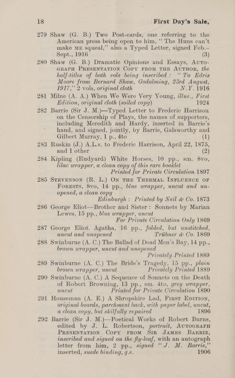 279 280 291 292 Shaw (G. B.) Two Post-cards, one referring to the American press being open to him, “ The Huns can’t make ME squeal,” also a Typed Letter, signed Feb.— Sept., 1916 (3) Shaw (G. B.) Dramatic Opinions and Essays, AutTo- GRAPH PRESENTATION Cory FROM THE AUTHOR, the half-titles of both vols being inscribed: “To Hdris Moore from Bernard Shaw, Godalming, 23rd August, 1917,” 2 vols, original cloth N.Y.1916 Milne (A. A.) When We Were Very Young, tllus., First Edition, original cloth (soiled copy) 1924 Barrie (Sir J. M.)\—Typed Letter to Frederic Harrison on the Censorship of Plays, the names of supporters, including Meredith and Hardy, inserted in Barrie’s hand, and signed, jointly, by Barrie, Galsworthy and Gilbert Murray, 1 p., 4to GE) Ruskin (J.) A.L.s. to Frederic Harrison, April 22, 1875, and 1 other (2) Kipling (Rudyard) White Horses, 10 pp., sm. 8vo, lilac wrapper, a clean copy of this rare booklet Printed for Private Circulation 1897 STEVENSON (R. L.) ON THE THERMAL INFLUENCE OF Forests, 8vo, 14 pp., blue wrapper, uncut and un- opened, a clean copy Edinburgh : Printed by Neil &amp; Co. 1873 George Eliot—Brother and Sister: Sonnets by Marian Lewes, 15 pp., blue wrapper, uncut For Private Circulation Only 1869 George Eliot. Agatha, 16 pp., folded, but wunstitched, uncut and unopened Triibner &amp; Co. 1869 brown wrapper, uncut and unopened Privately Printed 1889 Swinburne (A. C.) The Bride’s Tragedy, 15 pp., plan brown wrapper, uncut Privately Printed 1889 Swinburne (A. C.) A Sequence of Sonnets on the Death of Robert Browning, 13 pp., sm. 4to, grey wrapper, uncut Printed for Private Circulation 1890 original boards, parchment back, with paper label, uncut, a clean copy, but skilfully repaired 1896 Barrie (Sir J. M.)—Poetical Works of Robert Burns, edited by J. L. Robertson, portrait, AUTOGRAPH PRESENTATION CoPy FROM SiR JAMES BaARRIBE, inscribed and signed on the fly-leaf, with an autograph letter from him, 2 pp., signed “J. M. Barrie,” inserted, swede binding, g.e. 1906