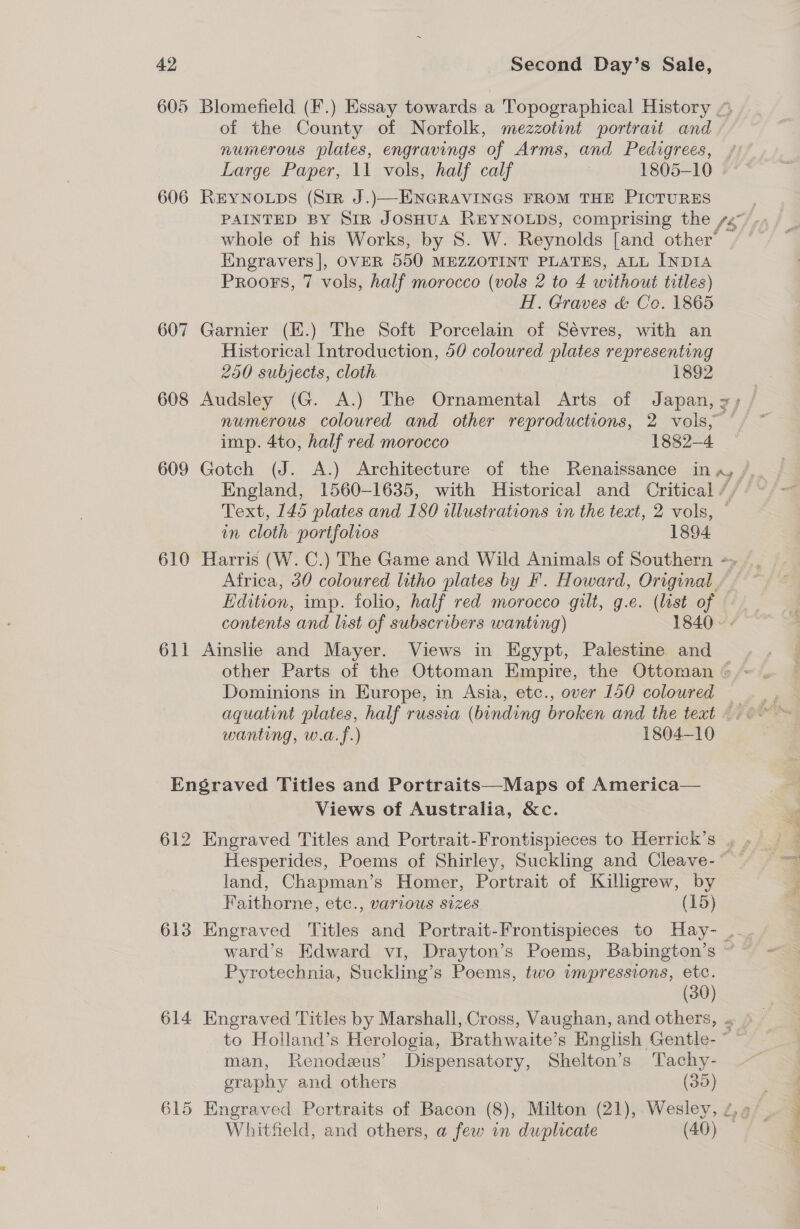 of the County of Norfolk, mezzotint portrait and numerous plates, engravings of Arms, and Pedigrees, Large Paper, 11 vols, half calf 1805-10 606 REYNOLDS (Sir J.)—ENGRAVINGS FROM THE PICTURES Engravers], OVER 550 MEZZOTINT PLATES, ALL INDIA Proofs, 7 vols, half morocco (vols 2 to 4 without titles) H. Graves &amp; Co. 1865 607 Garnier (E.) The Soft Porcelain of Sévres, with an Historical Introduction, 50 coloured plates representing 250 subjects, cloth. 1892 608 Audsley (G. A.) The Ornamental Arts of Japan, AS imp. 4to, half red morocco 1882-4 609 Gotch (J. A.) Architecture of the Renaissance in in cloth portfolios 1894 Africa, 30 coloured litho plates by F. Howard, Original Edition, imp. folio, half red morocco gilt, g.e. (list of contents and list of subscribers wanting) 1840 611 Ainslie and Mayer. Views in Egypt, Palestine and Dominions in Europe, in Asia, etc., over 150 coloured wanting, w.a.f.) 1804-10 Engraved Titles and Portraits—Maps of America— Views of Australia, &amp;c. land, Chapman’s Homer, Portrait of Killigrew, by Faithorne, etc., various sizes (15) Pyrotechnia, Suckling’s Peems, two impressions, etc. (30) man, Renodzus’ Dispensatory, Shelton’s Tachy- graphy and others (35) Whitfield, and others, a few in duplicate (40)