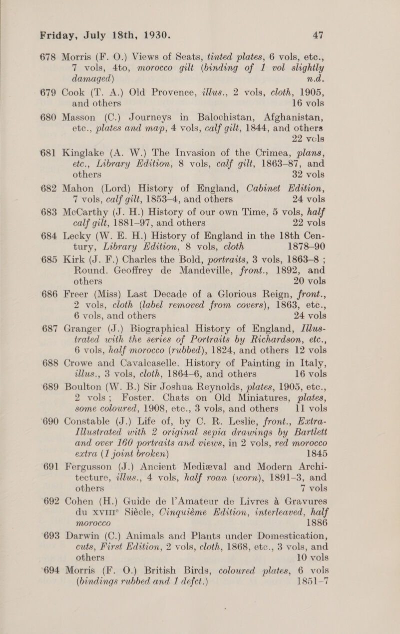 678 679 680 682 683 684 685 686 687 688 Morris (F. O.) Views of Seats, tinted plates, 6 vols, etc., 7 vols, 4to, morocco gilt (binding of 1 vol slightly damaged) n.d. Cook (T. A.) Old Provence, illus., 2 vols, cloth, 1905, and others 16 vols Masson (C.) Journeys in Balochistan, Afghanistan, etc., plates and map, 4 vols, calf gilt, 1844, and others 22 vcls Kinglake (A. W.) The Invasion of the Crimea, plans, etc., Library Edition, 8 vols, calf gilt, 1863-87, and others 32 vols Mahon (Lord) History of England, Cabinet Hdition, 7 vols, calf gilt, 1853-4, and others 24 vols McCarthy (J. H.) History of our own Time, 5 vols, half calf gilt, 1881-97, and others 22 vols Lecky (W. E. H.) History of England in the 18th Cen- tury, Library Edition, 8 vols, cloth 1878-90 Kirk (J. F.) Charles the Bold, portraits, 3 vols, 1863-8 ; Round. Geoffrey de Mandeville, front., 1892, and others 20 vols Freer (Miss) Last Decade of a Glorious Reign, front., 2 vols, cloth (label removed from covers), 1863, etc., 6 vols, and others 24 vols Granger (J.) Biographical History of England, Jllus- trated with the series of Portraits by Richardson, etc., 6 vols, half morocco (rubbed), 1824, and others 12 vols Crowe and Cavalcaselle. History of Painting in Italy, illus., 3 vols, cloth, 1864-6, and others 16 vols Boulton (W. B.) Sir Joshua Reynolds, plates, 1905, etc., 2 vols; Foster. Chats on Old Miniatures, plates, some coloured, 1908, etc., 3 vols, and others 11 vols Constable (J.) Life of, by C. R. Leslie, front., Hxtra- Illustrated with 2 original sepia drawings by Bartlett and over 160 portraits and views, in 2 vols, red morocco extra (1 joint broken) 1845 Fergusson (J.) Ancient Medizval and Modern Archi- tecture, tllus., 4 vols, half roan (worn), 1891-3, and others 7 vols Cohen (H.) Guide de l Amateur de Livres &amp; Gravures du xvir° Siécle, Cinquiéme Edition, interleaved, half morocco 1886 Darwin (C.) Animals and Plants under Domestication, cuts, First Edition, 2 vols, cloth, 1868, etc., 3 vols, and others 10 vols Morris (F. O.) British Birds, coloured plates, 6 vols