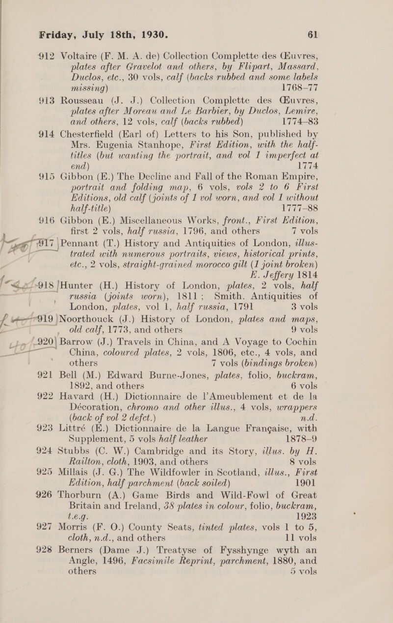 [is 4 ‘¥ Friday, July 18th, 1930. 61 912 Voltaire (F. M. A. de) Collection Complette des CHuvres, plates after Gravelot and others, by Flipart, Massard, Duclos, etc., 30 vols, calf (backs rubbed and some labels Missing) 1768-77 913 Rousseau (J. J.) Collection Complette des Méuvres, plates after Moreau and Le Barbier, by Duclos, Lemire, and others, 12 vols, calf (backs rubbed) 1774-83 914 Chesterfield (Earl of) Letters to his Son, published by Mrs. Eugenia Stanhope, First Edition, with the half- titles (but wanting the portrait, and vol 1 imperfect at end) 1774 915 Gibbon (E.) The Decline and Fall of the Roman Empire, portrait and folding map, 6 vols, vols 2 to 6 First Editions, old calf (joints of 1 vol worn, and vol I without half-title) 1777-88 916 Gibbon (E.) Miscellaneous Works, front., First Hdition, first 2 vols, half russia, 1796, and others 7 vols trated with numerous portraits, views, historical prints, etc., 2 vols, straight-grained morocco gilt (1 joint broken) E. Jeffery 1814 russia (joints worn), 1811; Smith. Antiquities of London, plates, vol 1, half russia, 1791 3 vols old calf, 1773, and others 9 vols China, coloured plates, 2 vols, 1806, etc., 4 vols, and others 7 vols (bindings broken) 921 Bell (M.) Edward Burne-Jones, plates, folio, buckram, 1892, and others 6 vols — 922 Havard (H.) Dictionnaire de | Ameublement et de la Décoration, chromo and other illus., 4 vols, wrappers (back of vol 2 defect.) nd. 923 Littré (E.) Dictionnaire de la Langue Frangaise, with Supplement, 5 vols half leather 1878-9 924 Stubbs (C. W.) Cambridge and its Story, illus. by H. Railton, cloth, 1903, and others 8 vols 925 Millais (J. G.) The Wildfowler in Scotland, illus., First Edition, half parchment (back sovled) 1901 926 Thorburn (A.) Game Birds and Wild-Fowl of Great Britain and Ireland, 38 plates in colour, folio, buckram, £.€.g. 1923 927 Morris (F. O.) County Seats, tinted plates, vols 1 to 5, cloth, n.d., and others 11 vols 928 Berners (Dame J.) Treatyse of Fysshynge wyth an Angle, 1496, Facsimile Reprint, parchment, 1880, and others 5 vols