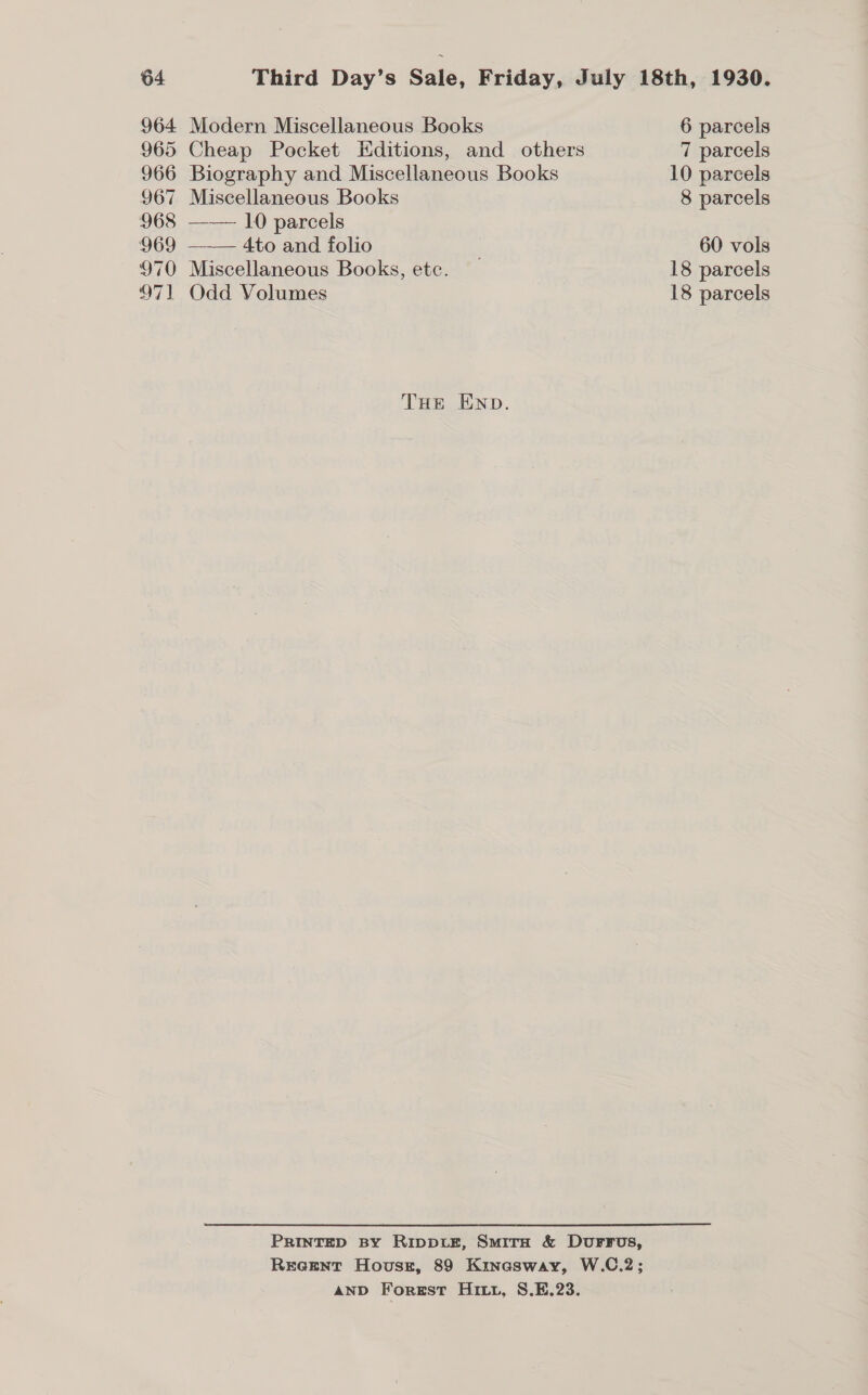 964 965 966 967 968 969 970 B71 Modern Miscellaneous Books Cheap Pocket Editions, and others Biography and Miscellaneous Books Miscellaneous Books —— 10 parcels 4to and folio Miscellaneous Books, etc. Odd Volumes  THe END. PRINTED BY RipptE, Suirn &amp; DurFFos, REea@ENtT Hovusz, 89 Kinasway, W.C.2; AND Forest Hitt, S.E.23. 6 parcels 7 parcels 8 parcels 60 vols 18 parcels 18 parcels